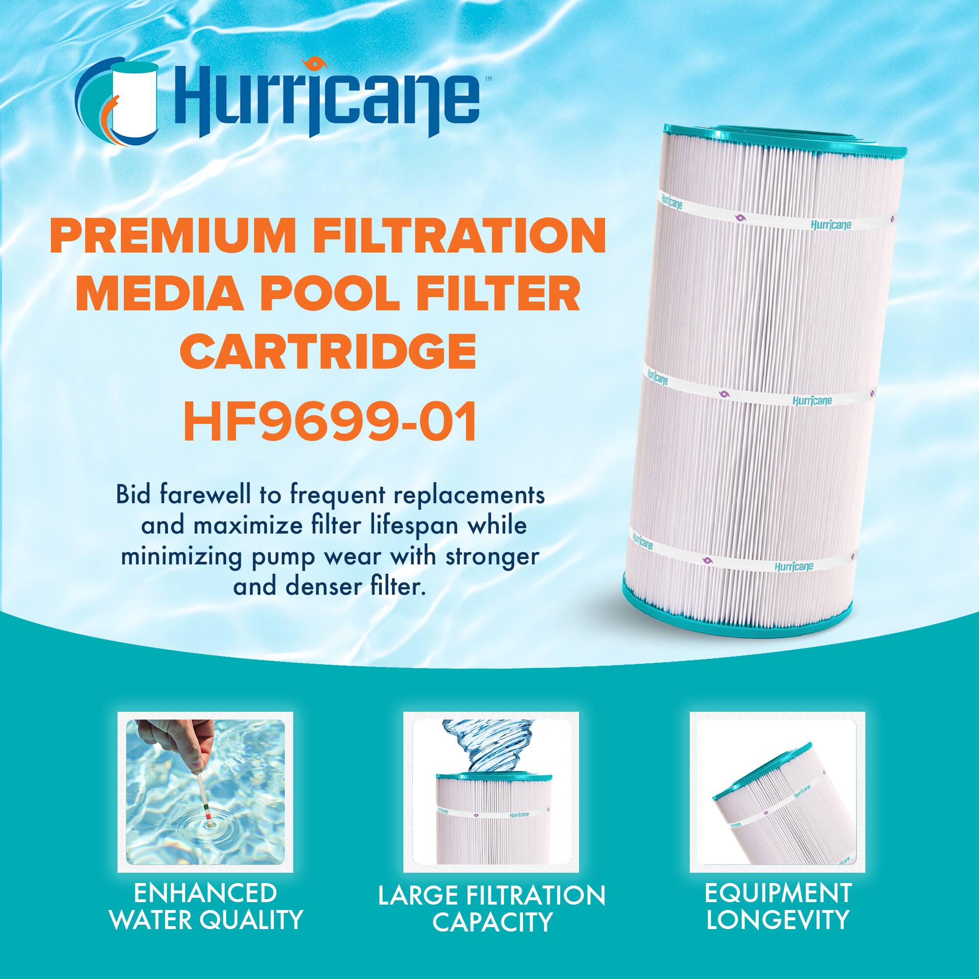 Hurricane PREMIUM FILTRATION MEDIA POOL FILTER CARTRIDGE HF9699-01

Bid farewell to frequent replacements and maximize filter lifespan while minimizing pump wear with stronger and denser filter.

- ENHANCED WATER QUALITY
- LARGE FILTRATION CAPACITY
- EQUIPMENT LONGEVITY