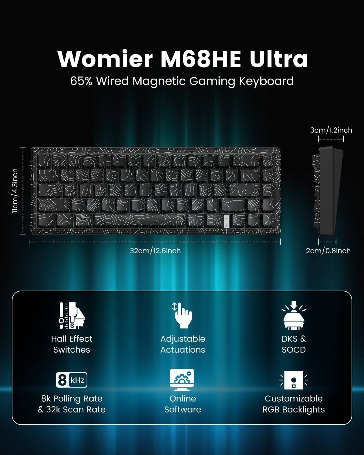 Womier M68HE Ultra  
65% Wired Magnetic Gaming Keyboard  

- 11cm/4.3inch  
- 32cm/12.6inch  
- 3cm/1.2inch  
- 2cm/0.8inch  

Features:  
- Hall Effect Switches  
- Adjustable Actuations  
- DKS & SOCD  
- 8 kHz Polling Rate & 32k Scan Rate  
- Online Software Customizable RGB Backlights