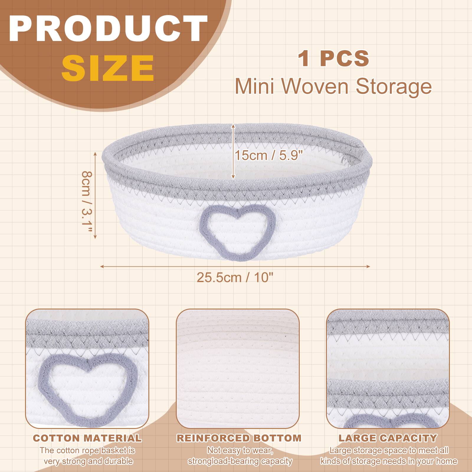 PRODUCT SIZE

1 PCS Mini Woven Storage

- 8cm / 3.1"
- 15cm / 5.9"
- 25.5cm / 10"

COTTON MATERIAL
The cotton rope basket is very strong and durable.

REINFORCED BOTTOM
Not easy to wear, strong load-bearing capacity.

LARGE CAPACITY
Large storage space to meet all kinds of storage needs in your home.