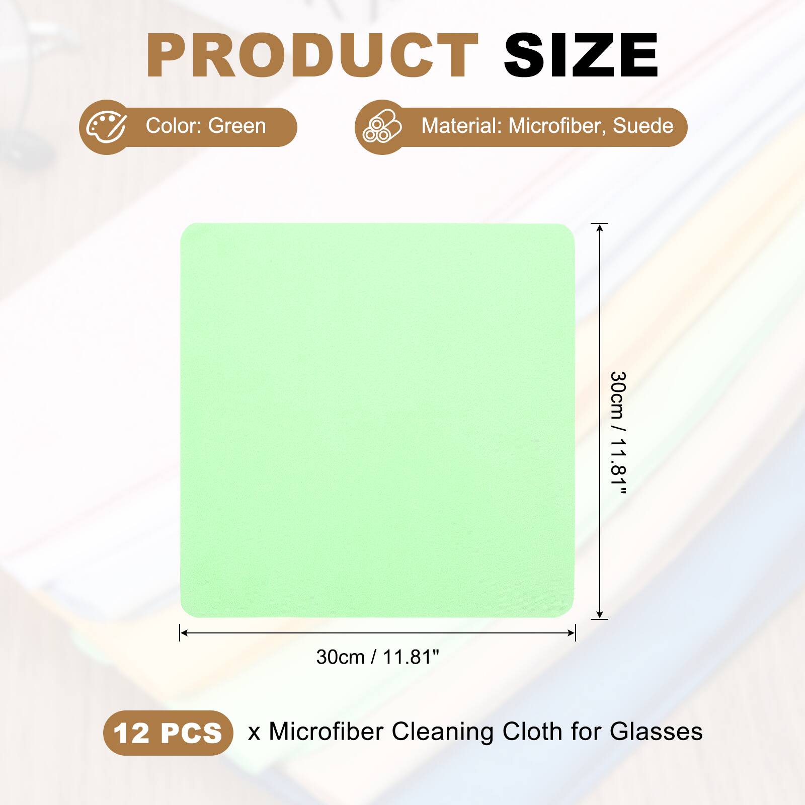 PRODUCT SIZE  
Color: Green  
Material: Microfiber, Suede  
30cm / 11.81"  
30cm / 11.81"  
12 PCS x Microfiber Cleaning Cloth for Glasses