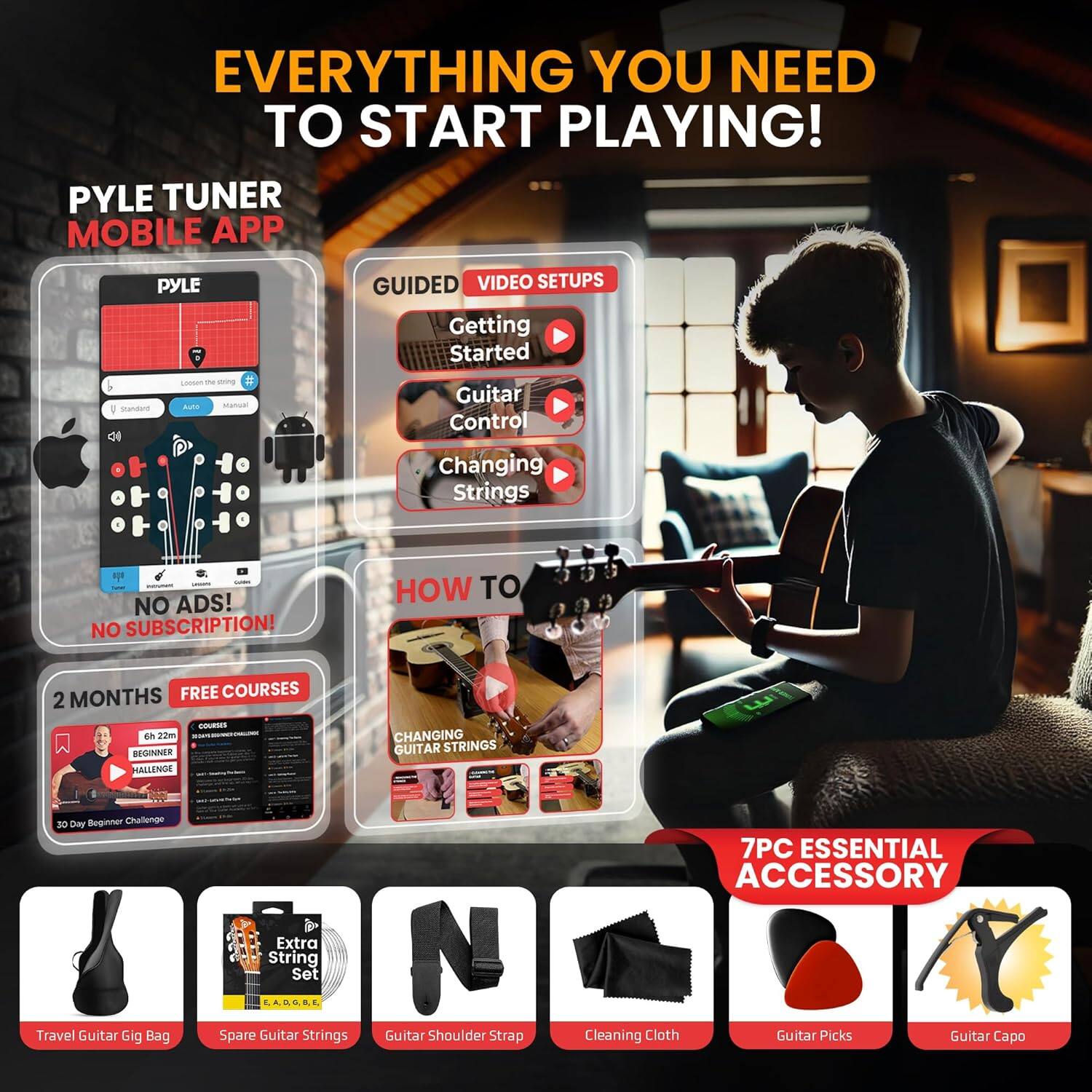**EVERYTHING YOU NEED TO START PLAYING!**

- **PYLE TUNER MOBILE APP**
  - Lose the tuner
  - V Stands
  - Auto
  - Manual

- **GUIDED VIDEO SETUPS**
  - Getting Started
  - Guitar Control
  - Changing Strings

- **NO ADS! NO SUBSCRIPTION!**

- **2 MONTHS FREE COURSES**
  - 6h 20m
  - BEGINNER CHALLENGE
  - 30 Day Beginner Challenge

- **HOW TO CHANGING GUITAR STRINGS**

- **7PC ESSENTIAL ACCESSORY**
  - Travel Guitar Gig Bag
  - Spare Guitar Strings
  - Guitar Shoulder Strap
  - Cleaning Cloth
  - Guitar Picks
  - Guitar Capo