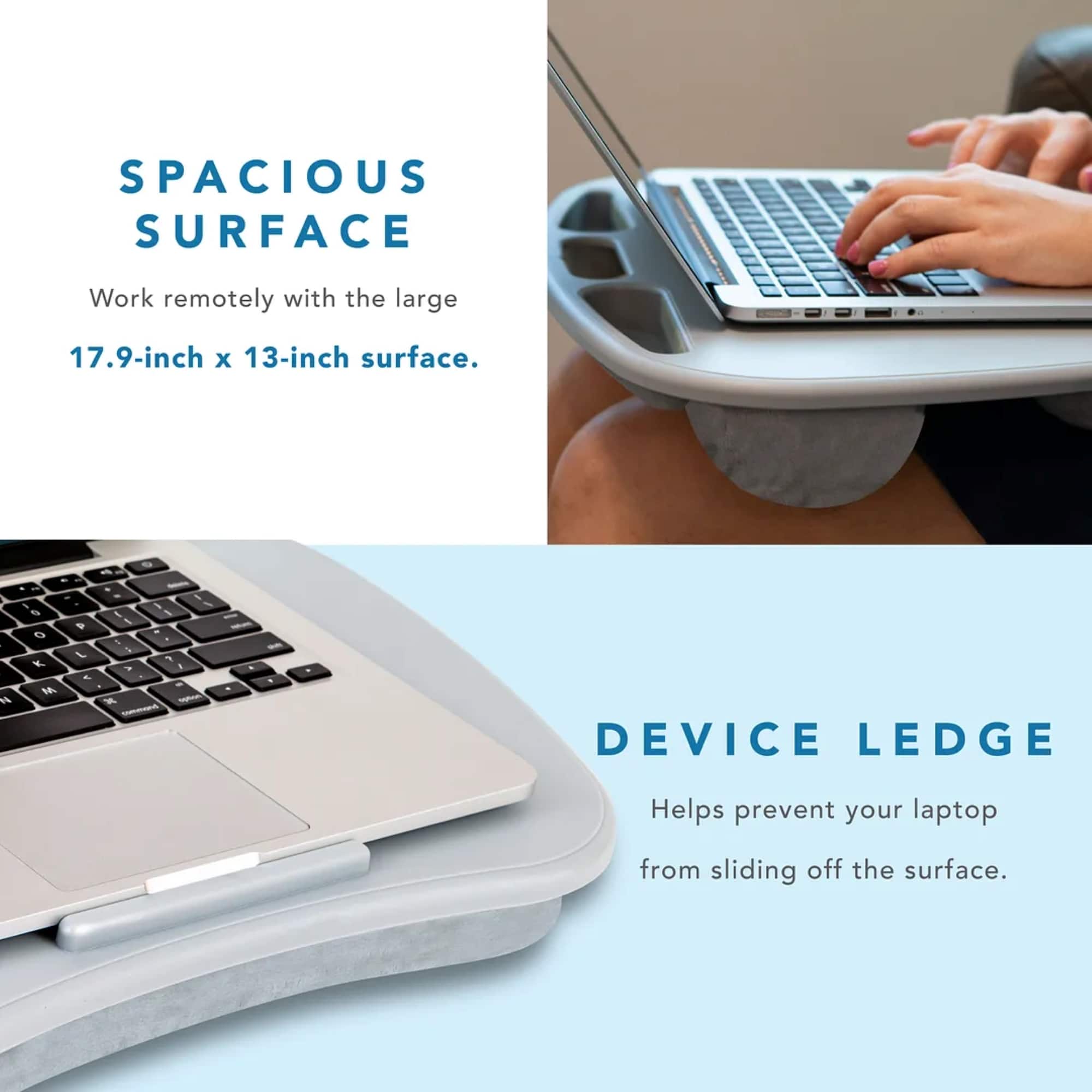 SPACIOUS SURFACE: Work remotely with the large 17.9-inch x 13-inch surface.
DEVICE LEDGE: Helps prevent your laptop from sliding off the surface.