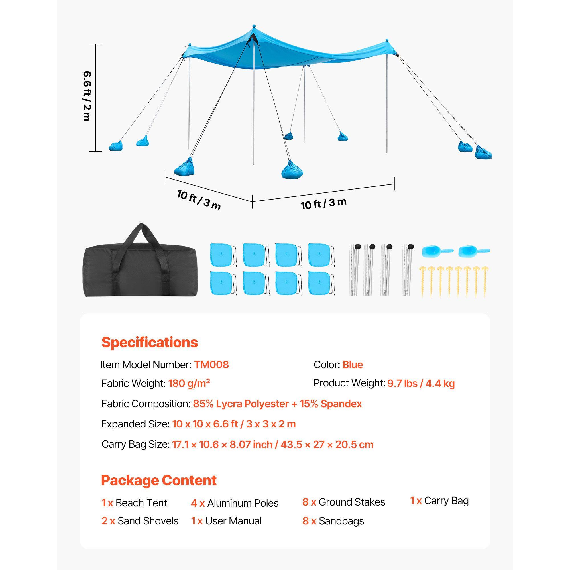 6.6ft/2m 10ft/3m 10ft/3m

Specifications
Item Model Number: TM008
Color: Blue
Fabric Weight: 180 g/m²
Product Weight: 9.7 lbs / 4.4 kg
Fabric Composition: 85% Lycra Polyester + 15% Spandex
Expanded Size: 10 x 10 x 6.6 ft / 3 x 3 x 2 m
Carry Bag Size: 17.1 x 10.6 x 8.07 inch / 43.5 x 27 x 20.5 cm

Package Content
1 x Beach Tent
4 x Aluminum Poles
2 x Sand Shovels
1 x User Manual
8 x Ground Stakes
8 x Sandbags
1 x Carry Bag