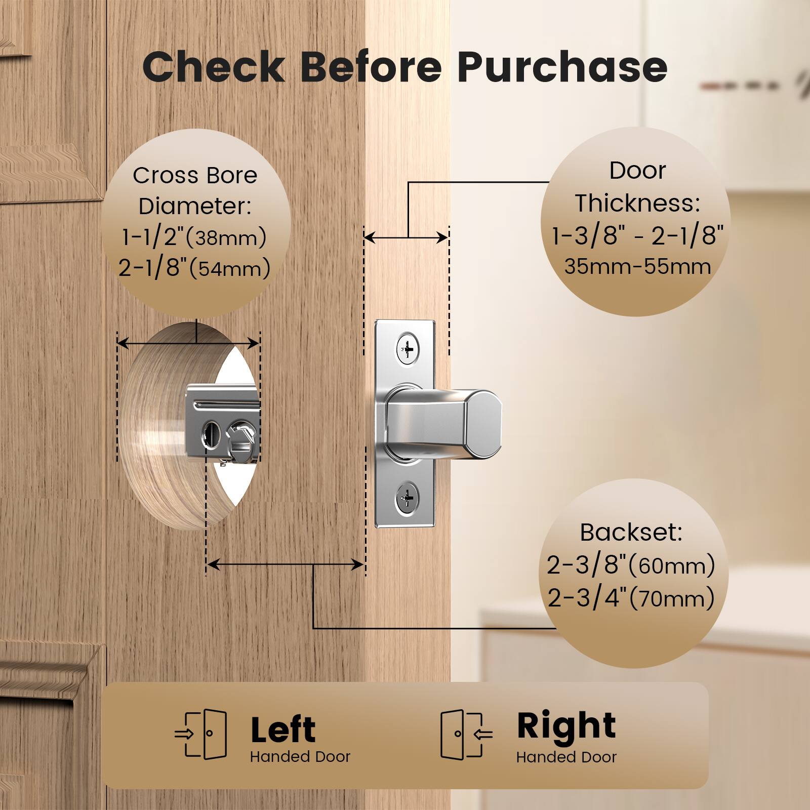 Check Before Purchase

Cross Bore Diameter:  
1-1/2" (38mm)  
2-1/8" (54mm)

Door Thickness:  
1-3/8" - 2-1/8"  
35mm-55mm

Backset:  
2-3/8" (60mm)  
2-3/4" (70mm)

Left Handed Door  
Right Handed Door