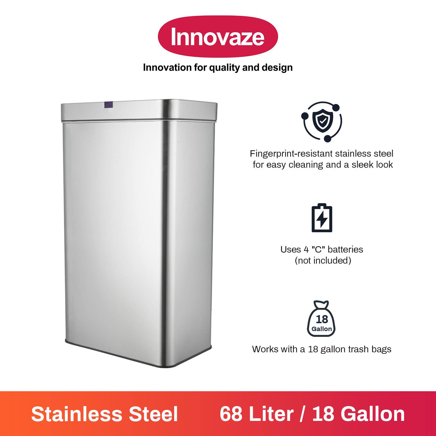 Innovaze  
Innovation for quality and design  

Fingerprint-resistant stainless steel for easy cleaning and a sleek look  

Uses 4 "C" batteries (not included)  

Works with a 18 gallon trash bags  

Stainless Steel  
68 Liter / 18 Gallon