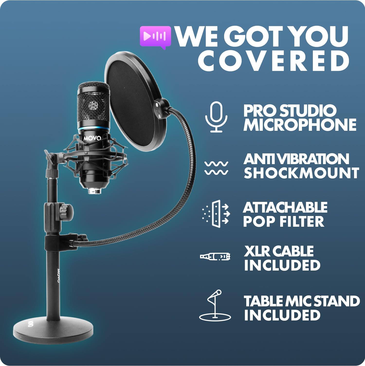 WE GOT YOU COVERED

MOVO
PRO STUDIO MICROPHONE
ANTI VIBRATION SHOCKMOUNT
ATTACHABLE POP FILTER
XLR CABLE INCLUDED
TABLE MIC STAND INCLUDED