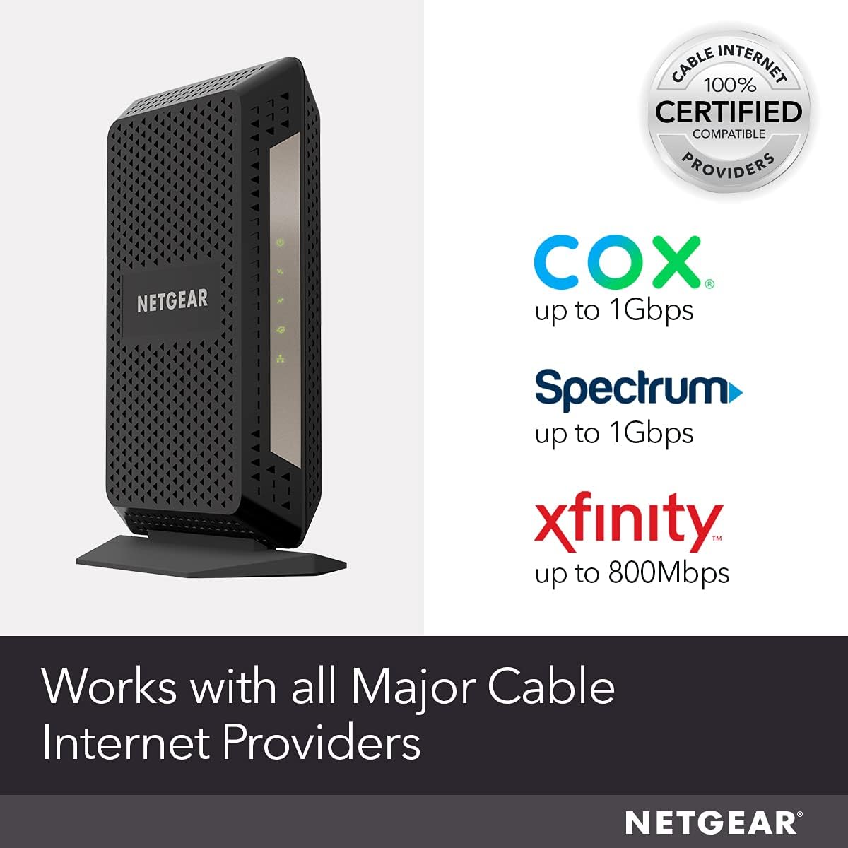 CABLE 100% INTERNET CERTIFIED COMPATIBLE PROVIDERS  
NETGEAR  
COX up to 1Gbps  
Spectrum up to 1Gbps  
xfinity™ up to 800Mbps  
Works with all Major Cable Internet Providers  
NETGEAR
