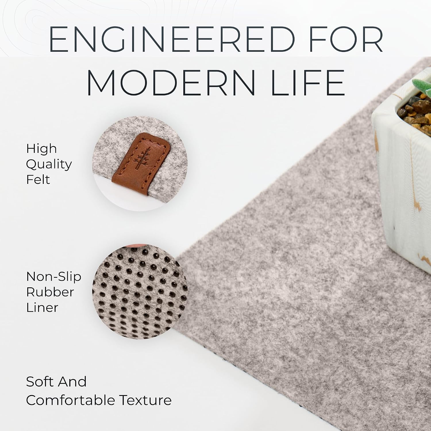 ENGINEERED FOR MODERN LIFE

- High Quality Felt
- Non-Slip Rubber Liner
- Soft And Comfortable Texture