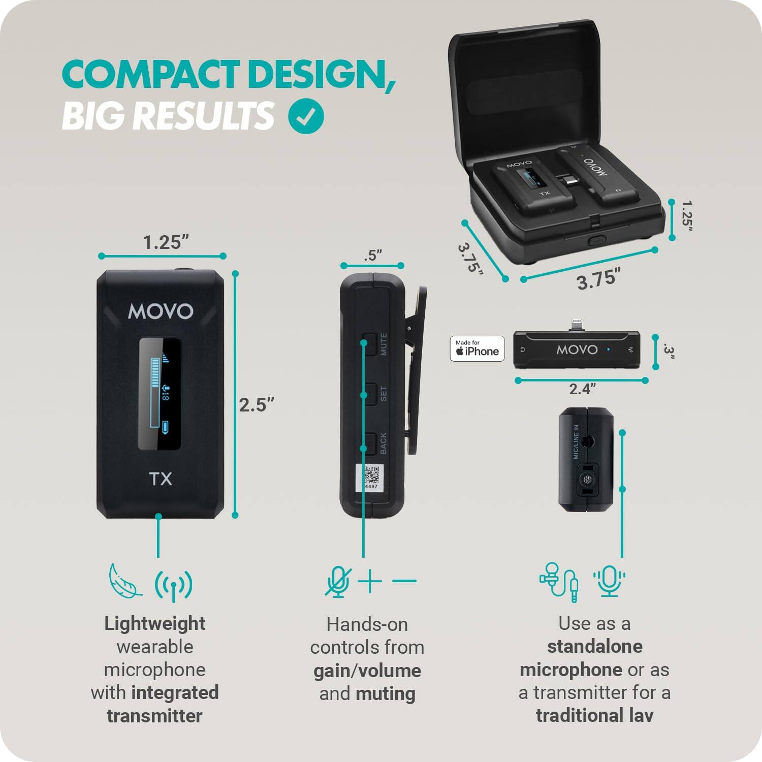 COMPACT DESIGN, BIG RESULTS

- Lightweight wearable microphone with integrated transmitter
- Hands-on controls from gain/volume and muting
- Use as a standalone microphone or as a transmitter for a traditional lav

1.25" (TX)
2.5"

.5"
3.75" (Made for iPhone)

3.75"
2.4" (MIC/LINE IN)

SET BACK