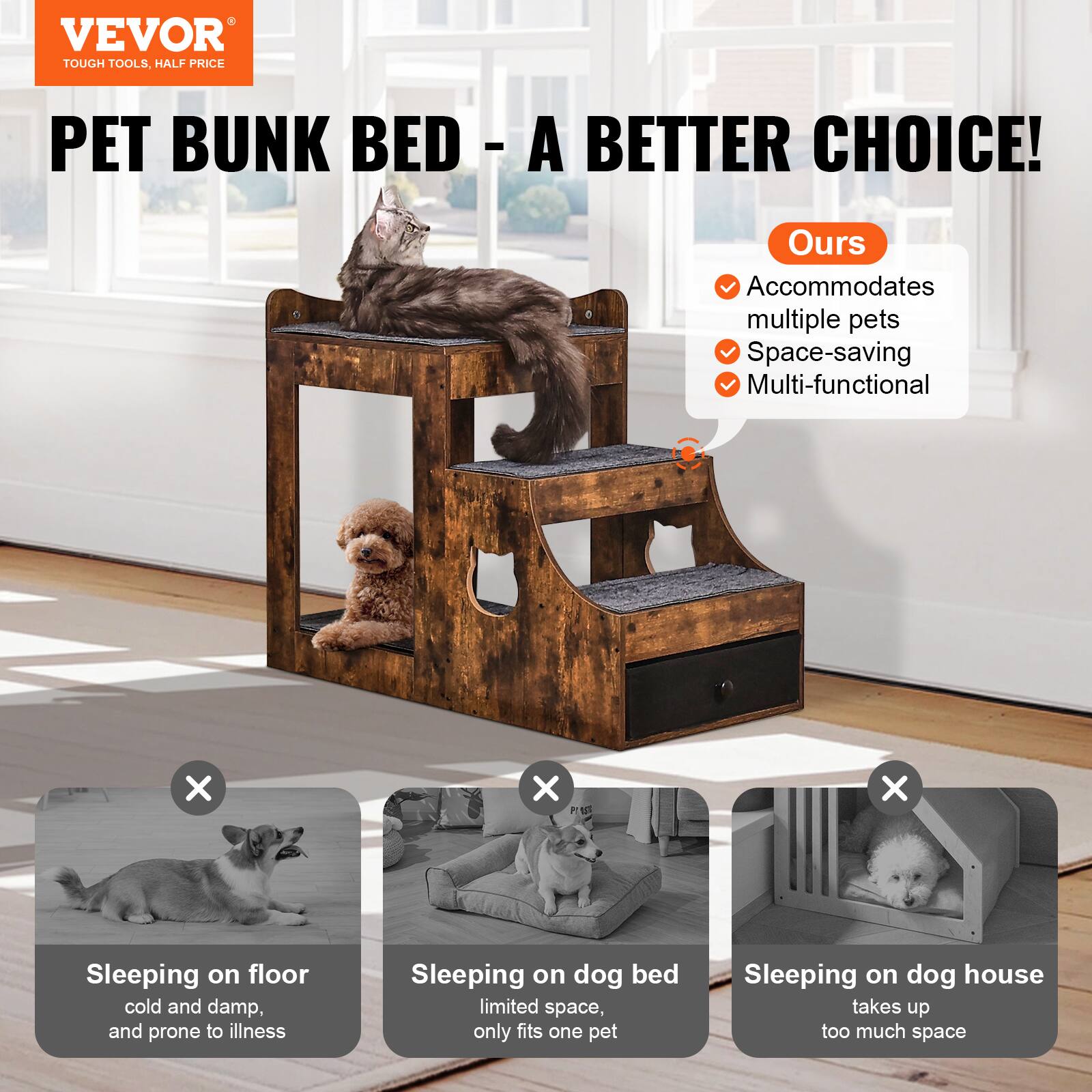 VEVOR  
TOUGH TOOLS, HALF PRICE  

PET BUNK BED - A BETTER CHOICE!  

Ours  
- Accommodates multiple pets  
- Space-saving  
- Multi-functional  

Sleeping on floor  
cold and damp, and prone to illness  

Sleeping on dog bed  
limited space, only fits one pet  

Sleeping on dog house  
takes up too much space