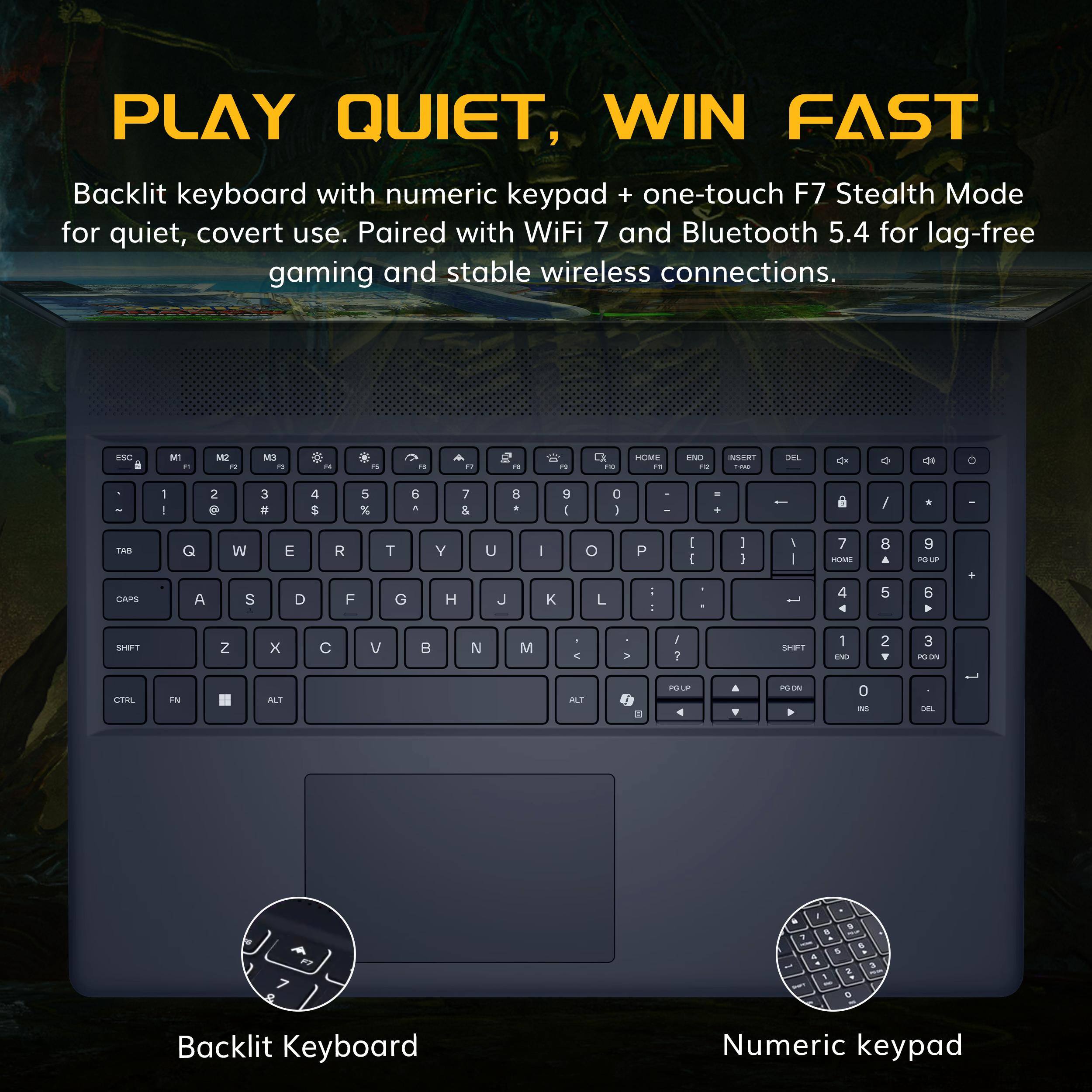 PLAY QUIET, WIN FAST  
Backlit keyboard with numeric keypad + one-touch F7 Stealth Mode for quiet, covert use. Paired with WiFi 7 and Bluetooth 5.4 for lag-free gaming and stable wireless connections.