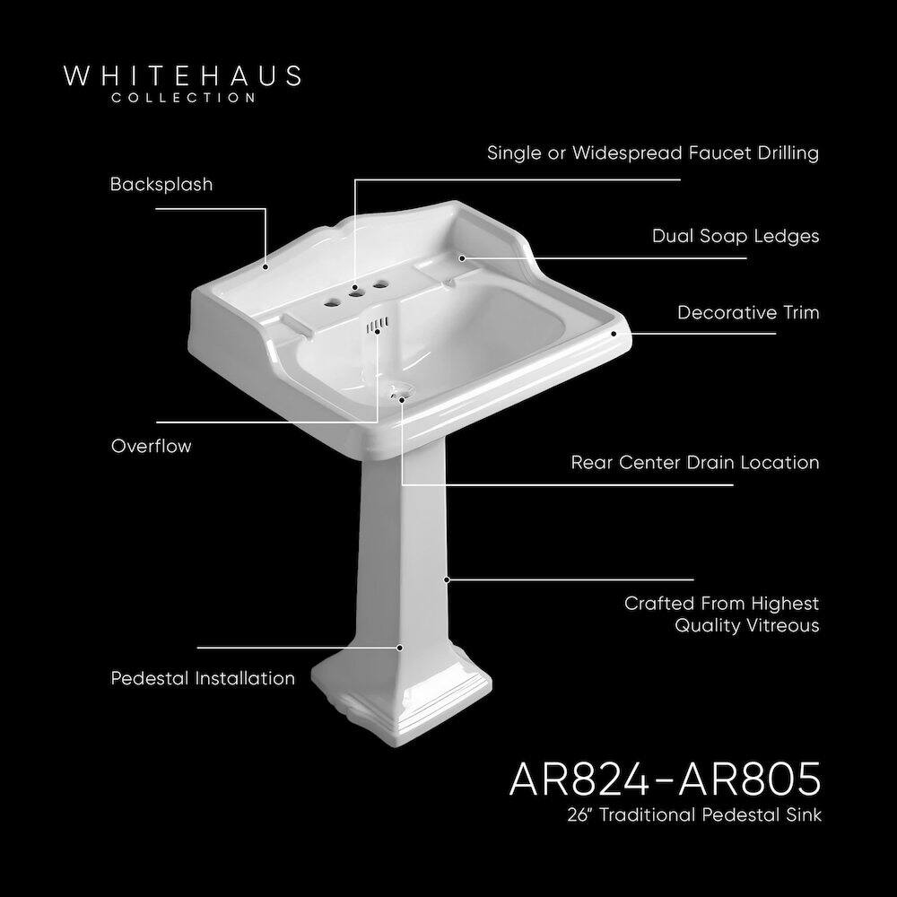 WHITEHAUS COLLECTION  
Backsplash  
Single or Widespread Faucet Drilling  
Dual Soap Ledges  
Decorative Trim  
Overflow  
Rear Center Drain Location  
Crafted From Highest Quality Vitreous  
Pedestal Installation  

AR824-AR805  
26" Traditional Pedestal Sink