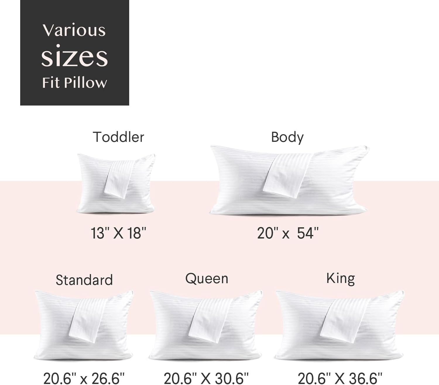 Various sizes Fit Pillow

Toddler: 13" X 18"

Body: 20" X 54"

Standard: 20.6" X 26.6"

Queen: 20.6" X 30.6"

King: 20.6" X 36.6"
