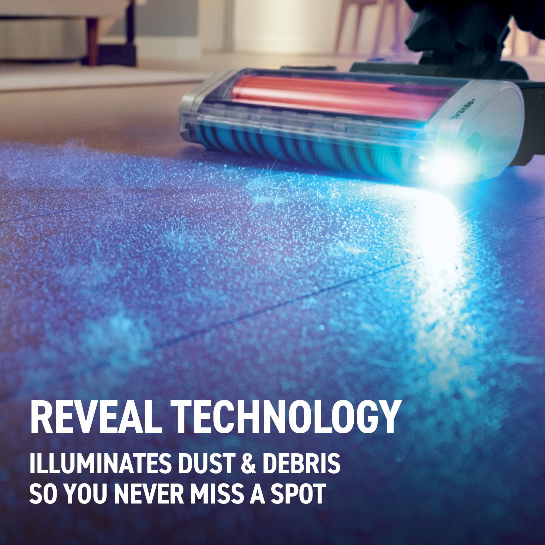REVEAL TECHNOLOGY ILLUMINATES DUST & DEBRIS SO YOU NEVER MISS A SPOT
