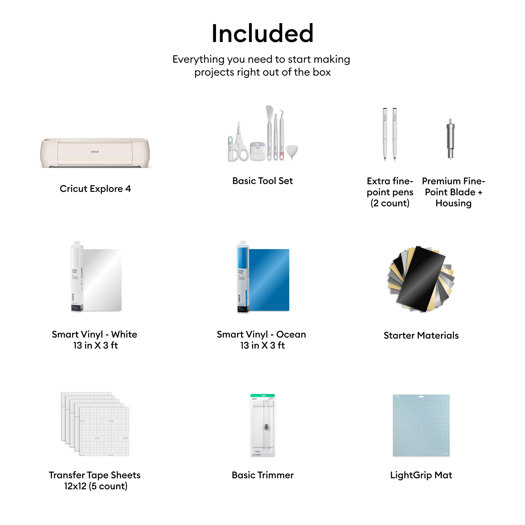 Included:
- Everything you need to start making projects right out of the box
- Cricut Explore 4
- Basic Tool Set
- Extra fine-point pens
- Point Blade + (2 count)
- Housing
- Smart Vinyl - White 13 in X 3 ft
- Smart Vinyl Ocean 13 in X 3 ft
- Starter Materials
- Transfer Tape Sheets 12x12 (5 count)
- Basic Trimmer
- LightGrip Mat