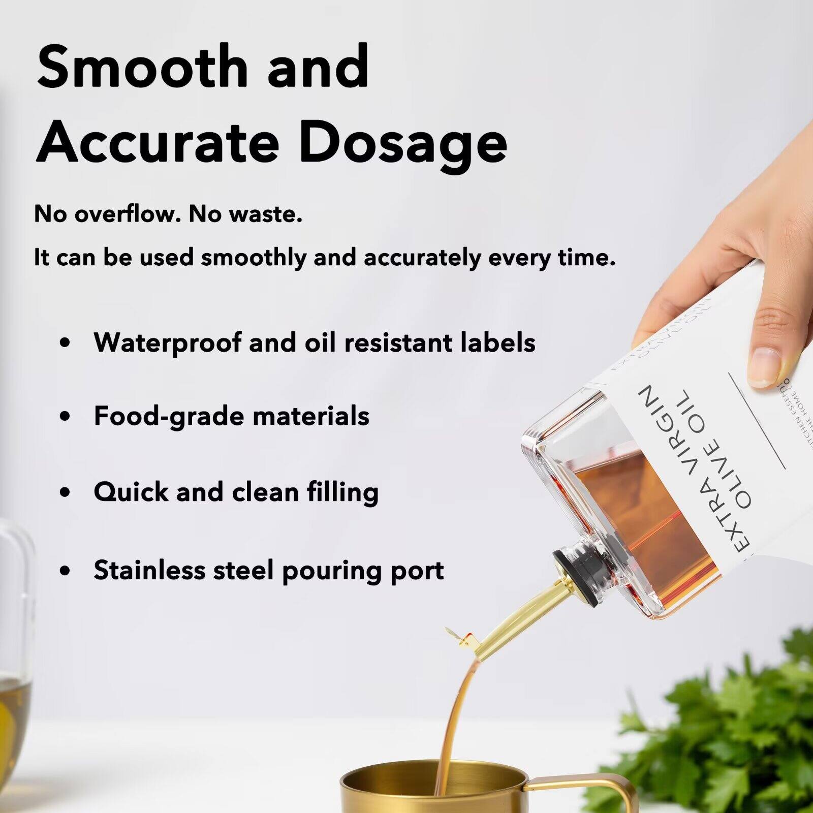 Smooth and Accurate Dosage  
No overflow. No waste.  
It can be used smoothly and accurately every time.  

- Waterproof and oil resistant labels  
- Food-grade materials  
- Quick and clean filling  
- Stainless steel pouring port  

OIL ESSEI HOME VIRGIN 5 TCHEN OLIVE EXTRA