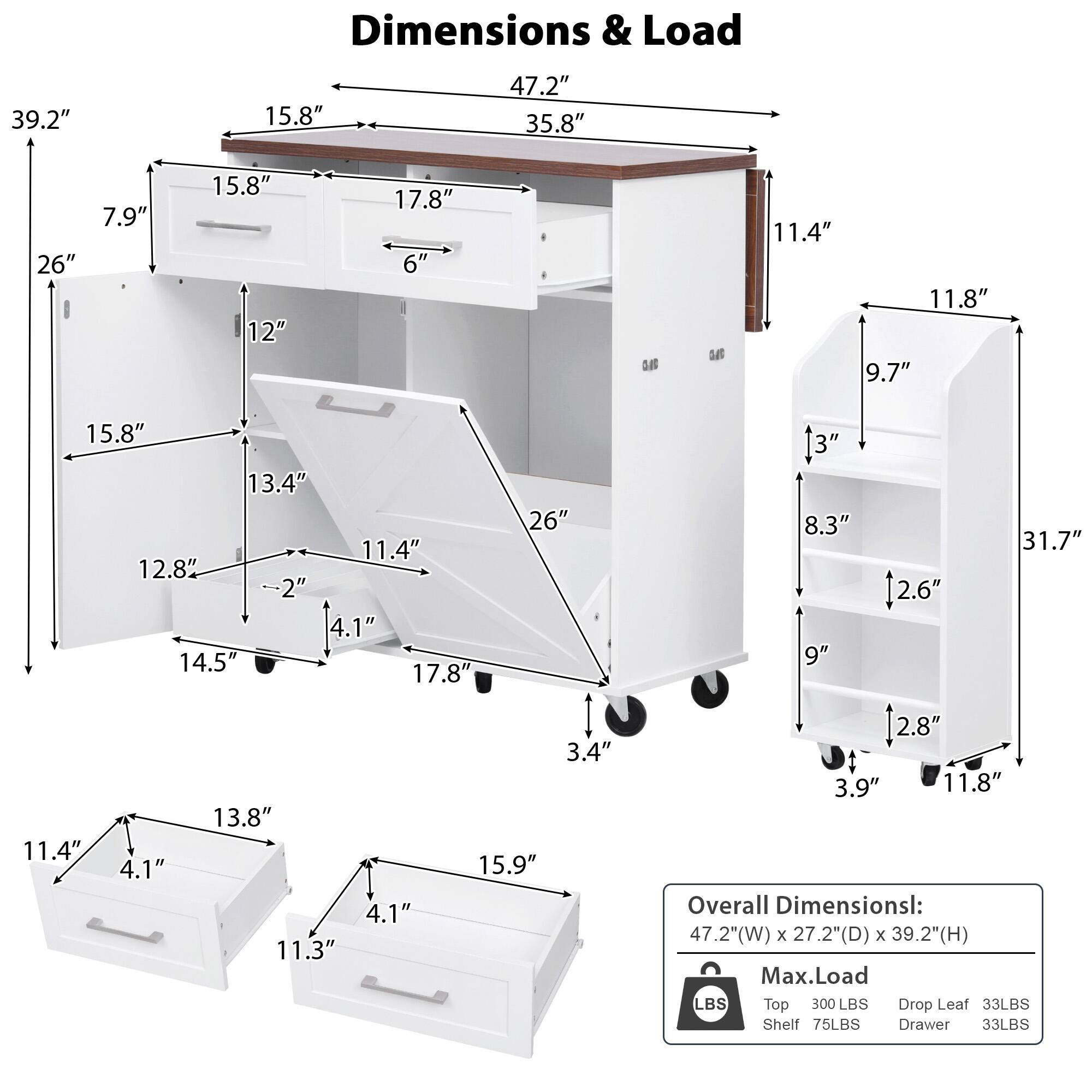 Dimensions & Load

Overall Dimensions:
47.2" (W) x 27.2" (D) x 39.2" (H)

Max. Load:
Top: 300 LBS
Drop Leaf: 33 LBS
Shelf: 75 LBS
Drawer: 33 LBS

Detailed Dimensions:
- Top: 47.2" (W) x 35.8" (D) x 15.8" (H)
- Drop Leaf: 39.2" (W) x 15.8" (H)
- Drawer: 15.8" (W) x 12" (D) x 6" (H)
- Shelf: 15.8" (W) x 13.4" (D) x 2" (H)
- Drawer: 11.4" (W) x 12.8" (D) x 4.1" (H)
- Drawer: 11.4" (W) x 13.8" (D) x 4.1" (H)
- Drawer: 11
