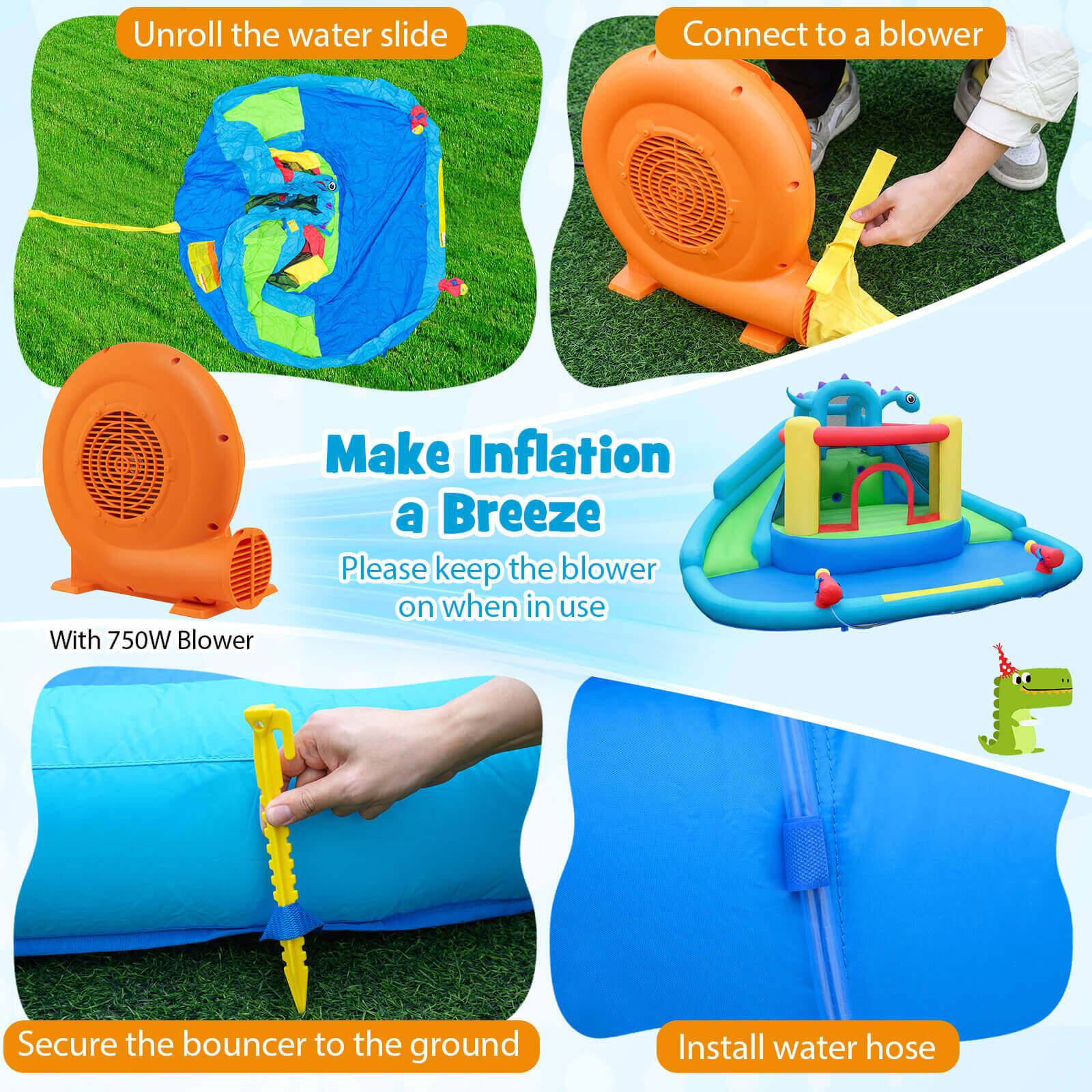 Unroll the water slide  
Connect to a blower  
With 750W Blower  
Make Inflation a Breeze  
Please keep the blower on when in use  
Secure the bouncer to the ground  
Install water hose