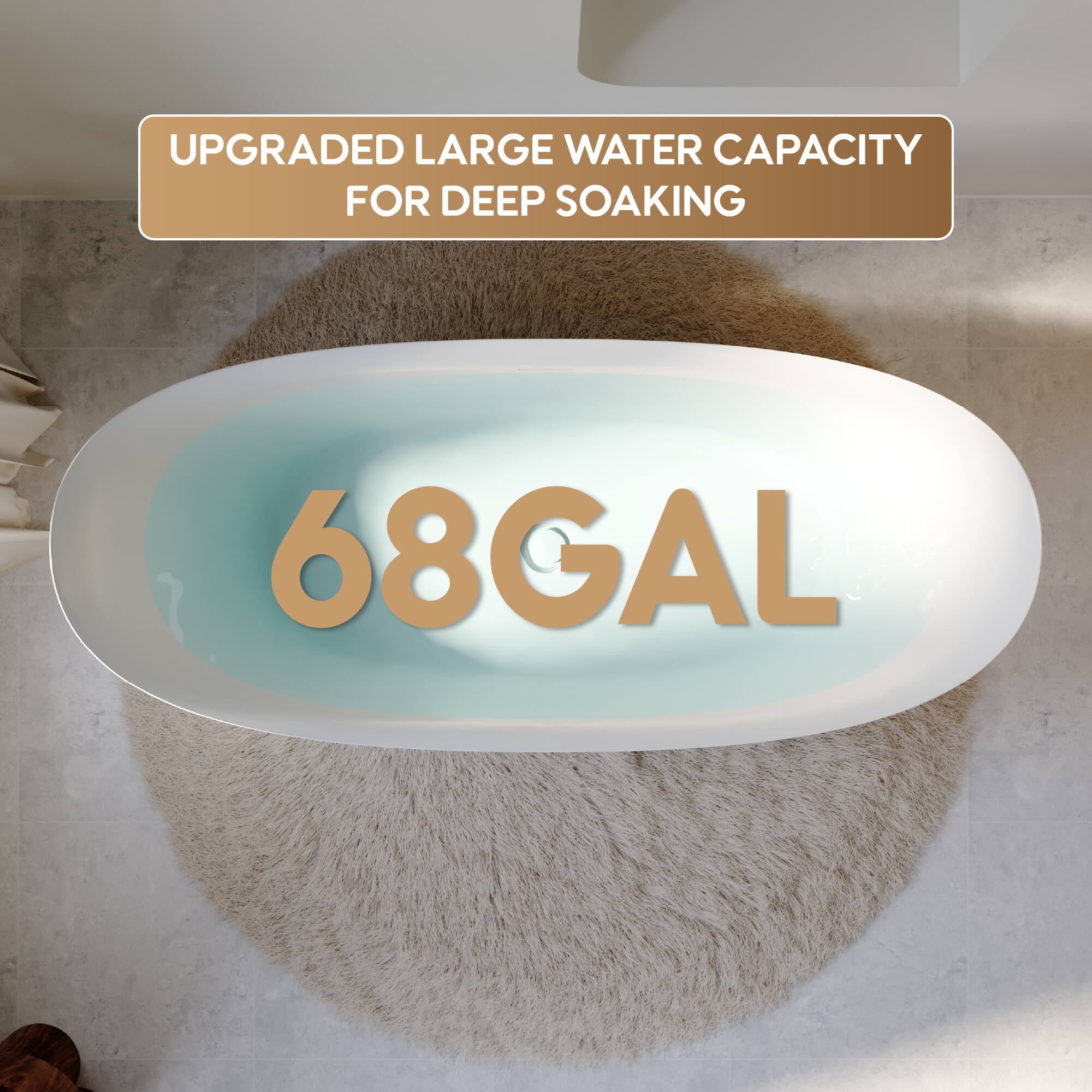 UPGRADED LARGE WATER CAPACITY FOR DEEP SOAKING  
68GAL