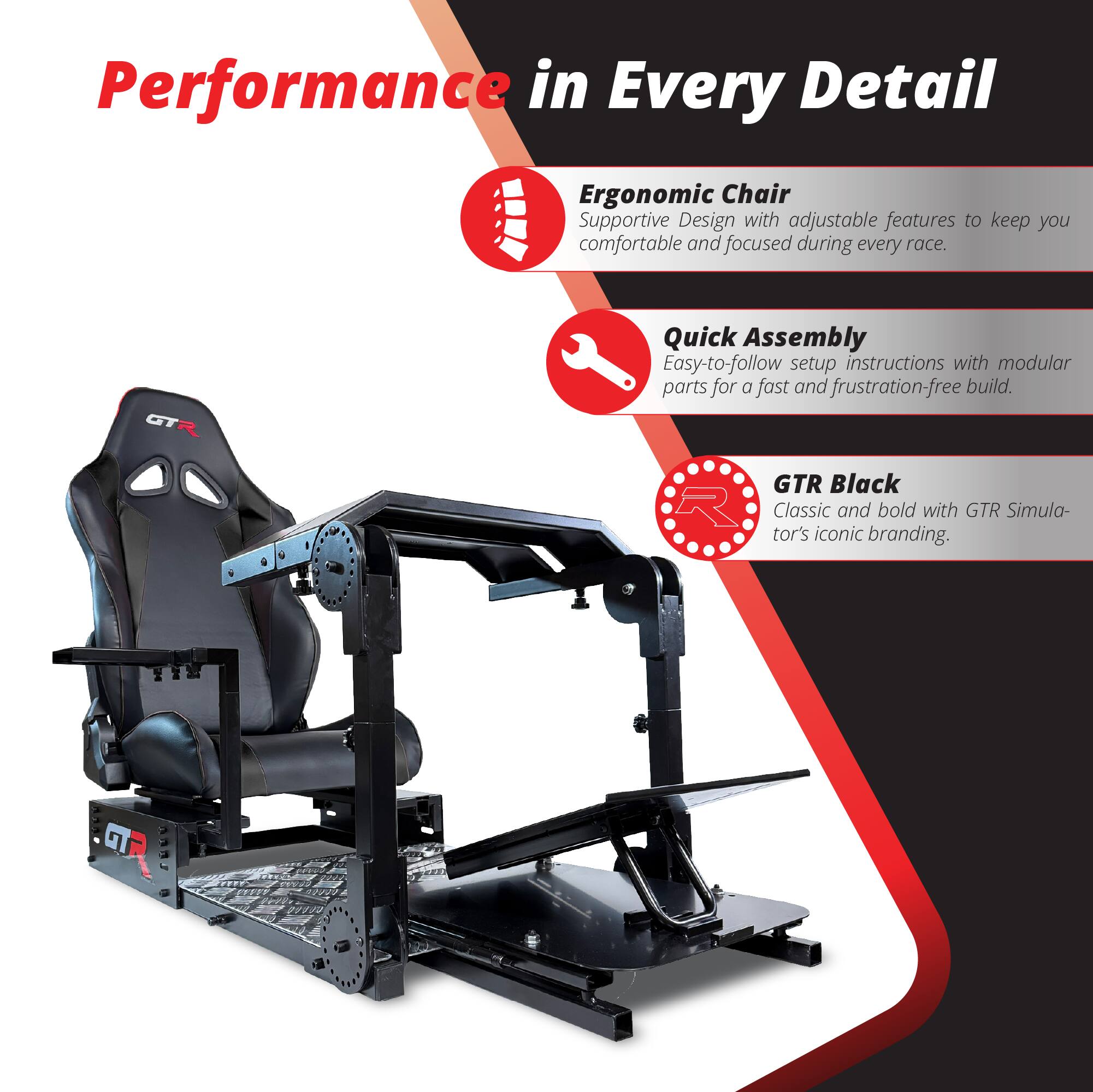 Performance in Every Detail

Ergonomic Chair  
Supportive Design with adjustable features to keep you comfortable and focused during every race.

Quick Assembly  
Easy-to-follow setup instructions with modular parts for a fast and frustration-free build.

GTR Black  
Classic and bold with GTR Simulator's iconic branding.
