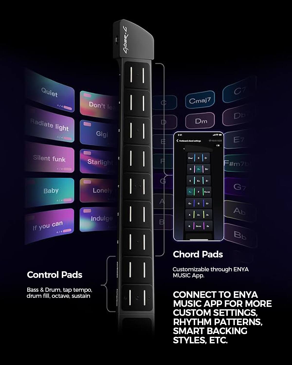 Cyber-C

Quiet Radiate light
Don't leave Gigi
C D E
Cmaj7 Dm
C7 Db E7
Silent funk
Starlight
F
Can 0
C 0%

F#m7b
Baby you can If
Lonely Indulge
G I la G7 A 0 An Ab B Barch Bb

Chord Pads
Customizable through ENYA MUSIC App.
Bass & Drum, tap tempo, drum fill, octave, sustain
CONNECT TO ENYA MUSIC APP FOR MORE CUSTOM SETTINGS, RHYTHM PATTERNS, SMART BACKING STYLES, ETC.