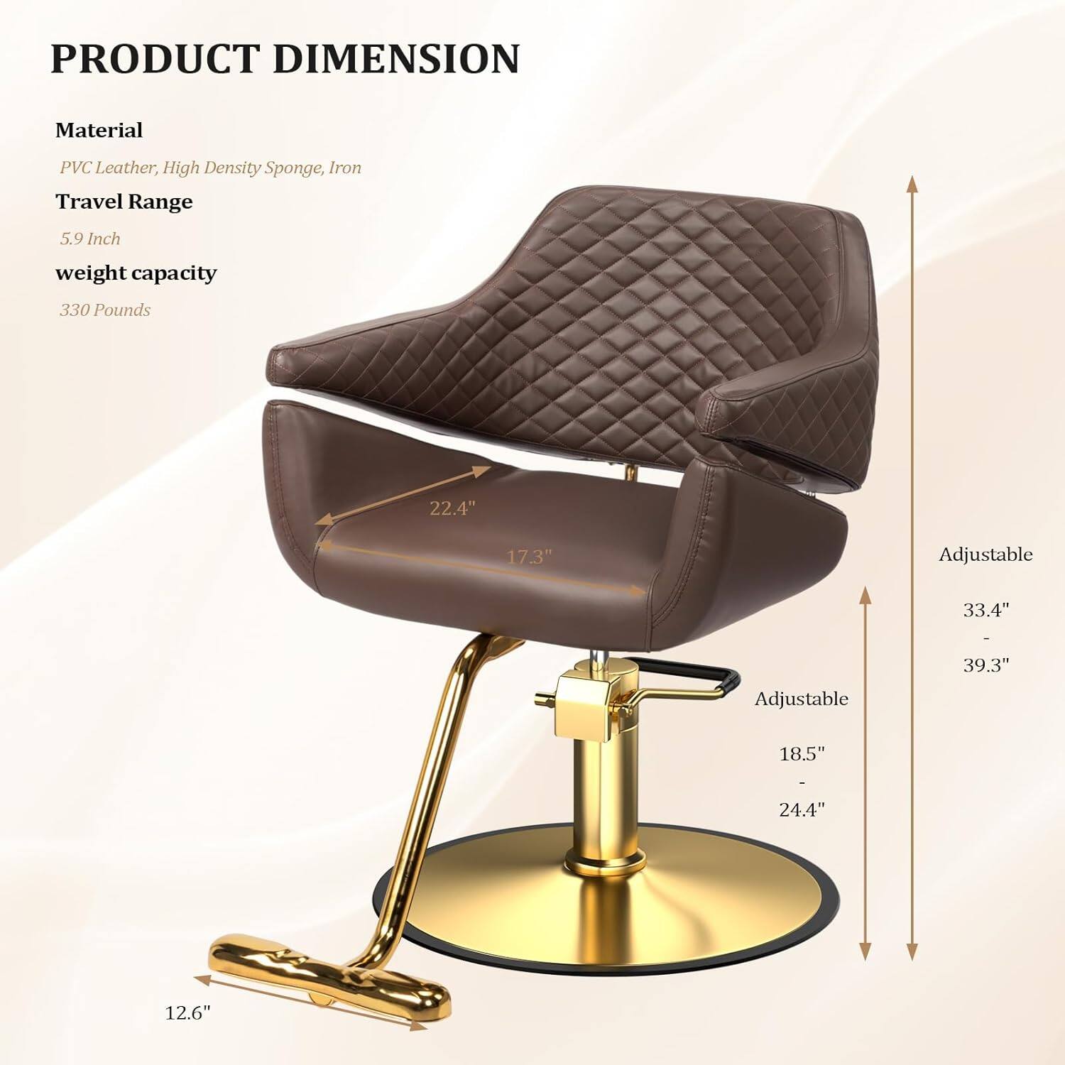 PRODUCT DIMENSION

Material  
PVC Leather, High Density Sponge, Iron

Travel Range  
5.9 Inch

weight capacity  
330 Pounds

22.4"  
17.3"  
Adjustable  
33.4" - 39.3"  
Adjustable  
18.5" - 24.4"  
12.6"