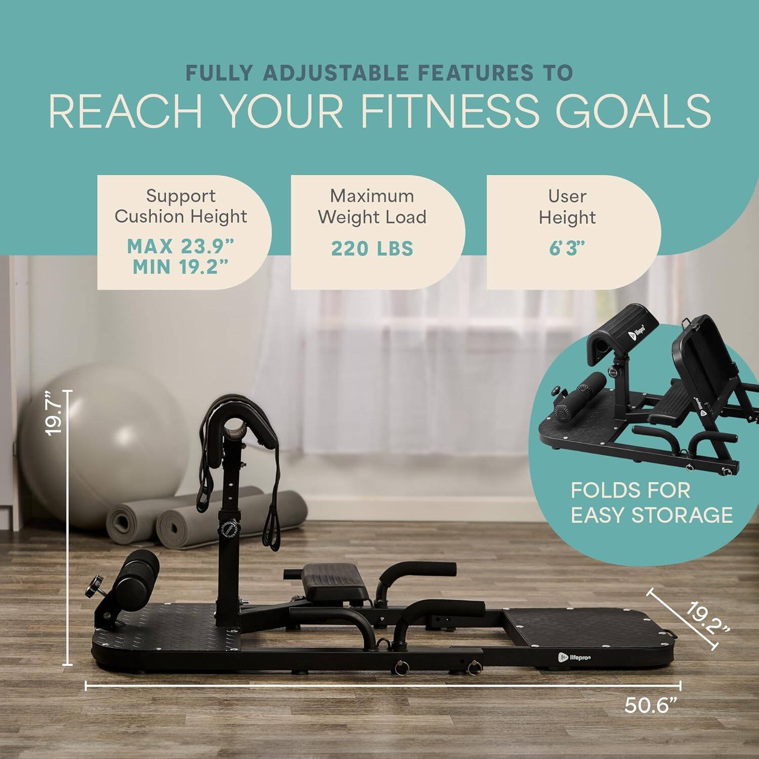 FULLY ADJUSTABLE FEATURES TO REACH YOUR FITNESS GOALS

- Support Cushion Height
  - MAX 23.9"
  - MIN 19.2"

- Maximum Weight Load
  - 220 LBS

- User Height
  - 6'3"

- FOLDS FOR EASY STORAGE

- 19.7"
- 19.2"
- 50.6"