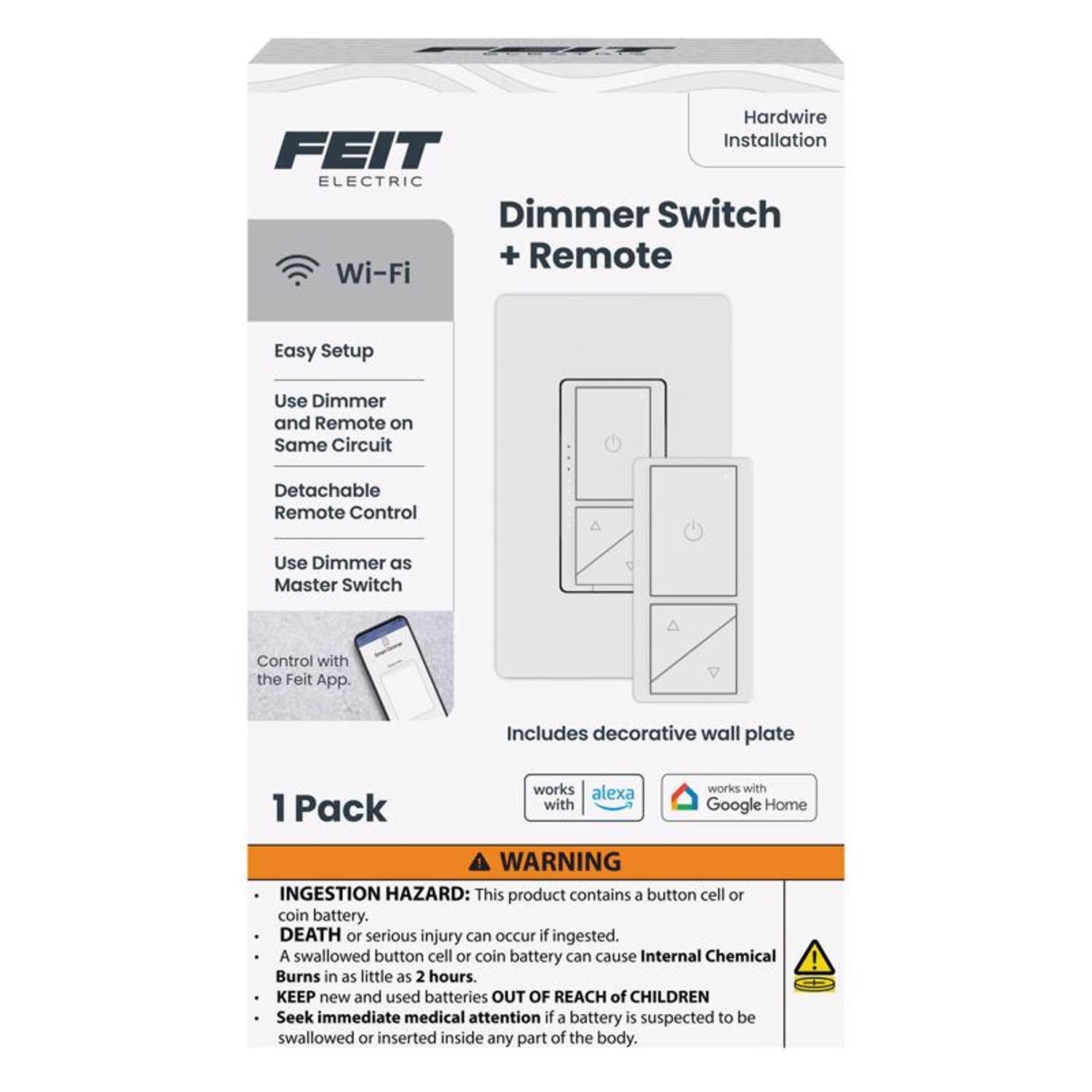 Hardwire Installation  
FEIT ELECTRIC Dimmer Switch + Remote  
Wi-Fi Easy Setup  
Use Dimmer and Remote on Same Circuit  
Detachable Remote Control  
Use Dimmer as Master Switch  
Control with the Feit App.  
Includes decorative wall plate  
1 Pack  
Works with Alexa and Google Home  

WARNING: INGESTION HAZARD  
This product contains a button cell or coin battery.  
DEATH or serious injury can occur if ingested.  
A swallowed button cell or coin battery can cause Internal Chemical Burns in as little as 2 hours.  
KEEP new and used batteries OUT OF REACH of CHILDREN  
Seek immediate medical attention if a battery is suspected to be swallowed or inserted inside any part of the body.