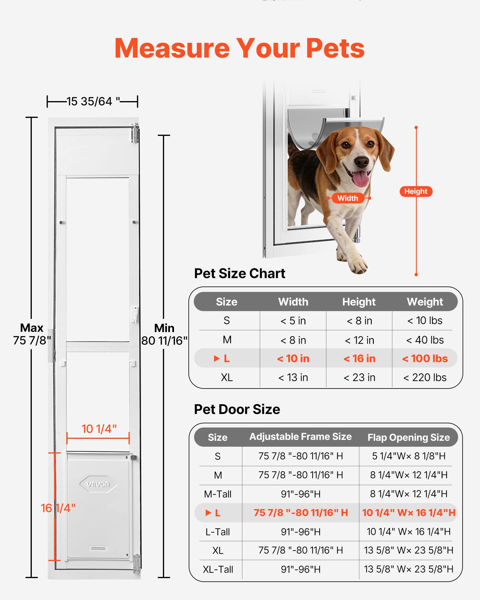 Measure Your Pets

**Pet Size Chart**

| Size | Width       | Height       | Weight    |
|------|-------------|-------------|-----------|
| S    | < 5 in      | < 8 in       | < 10 lbs   |
| M    | < 8 in      | < 12 in      | < 40 lbs   |
| L    | < 10 in     | < 16 in      | < 100 lbs  |
| XL   | < 13 in     | < 23 in      | < 220 lbs  |

**Pet Door Size**

| Size   | Adjustable Frame Size          | Flap Opening Size          |
|--------|------------------------------|---------------------------|
| S      | 75 7/8" - 80 11/16" H           | 5 1/4"W x 8 1/8"H           |
| M      | 75 7/8" - 80 11/16" H           | 8 1/4"W x 12 1/4"H          |
| M-Tall | 91" - 9