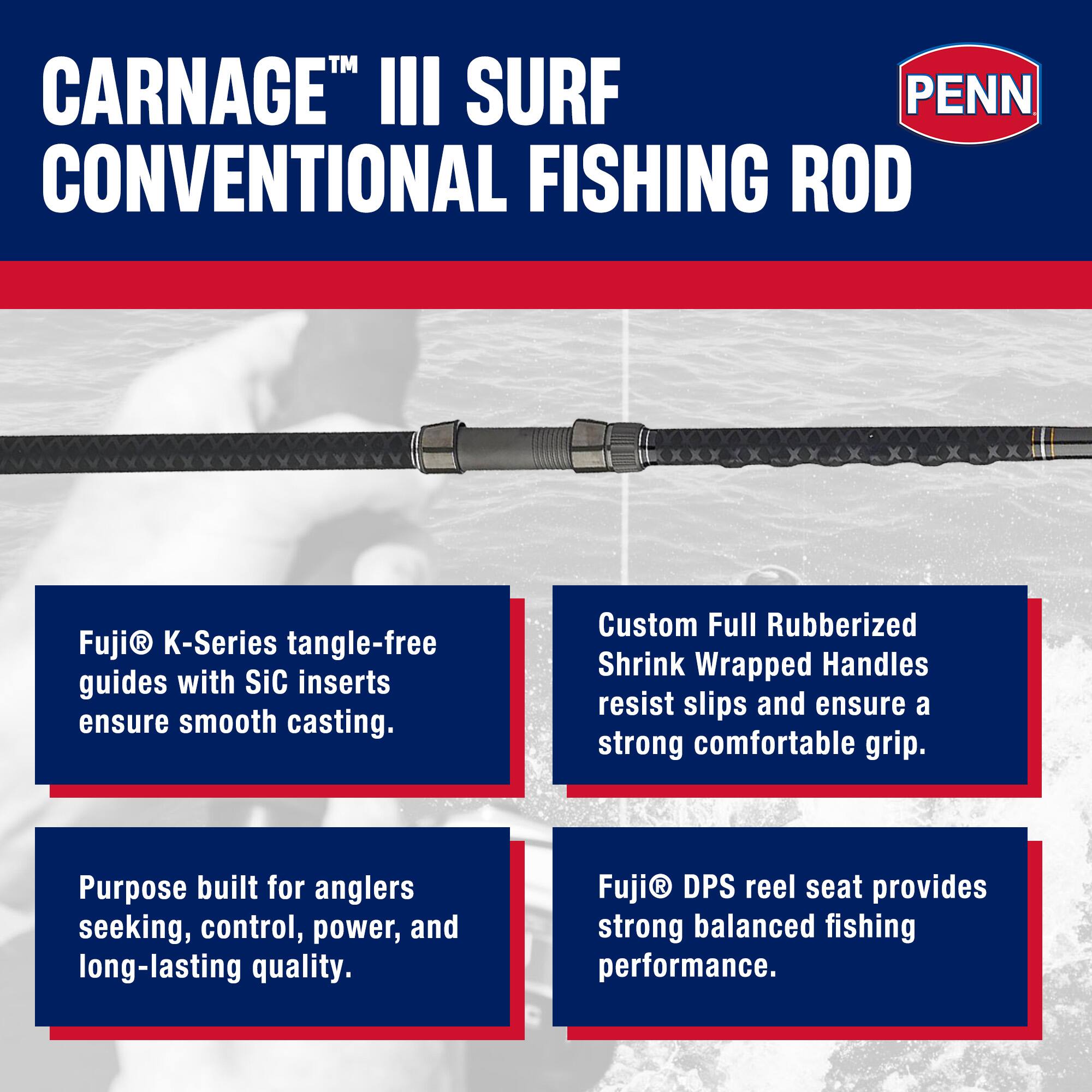 CARNAGE™ III SURF CONVENTIONAL FISHING ROD

Fuji® K-Series tangle-free guides with SiC inserts ensure smooth casting.

Custom Full Rubberized Shrink Wrapped Handles resist slips and ensure a strong comfortable grip.

Purpose built for anglers seeking, control, power, and long-lasting quality.

Fuji® DPS reel seat provides strong balanced fishing performance.
