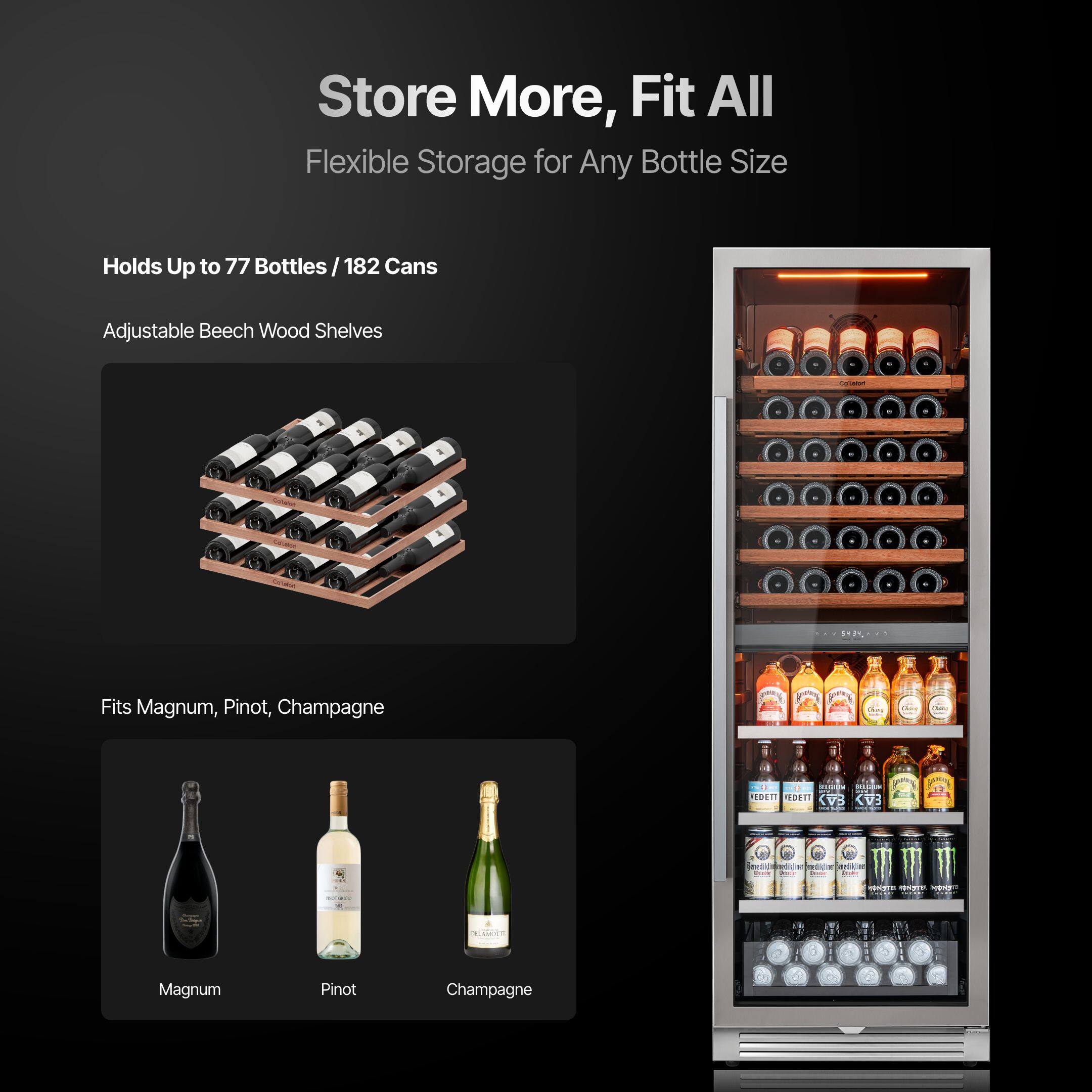 Store More, Fit All  
Flexible Storage for Any Bottle Size  

Holds Up to 77 Bottles / 182 Cans  

Adjustable Beech Wood Shelves  

Fits Magnum, Pinot, Champagne  

Magnum  
Pinot  
Champagne