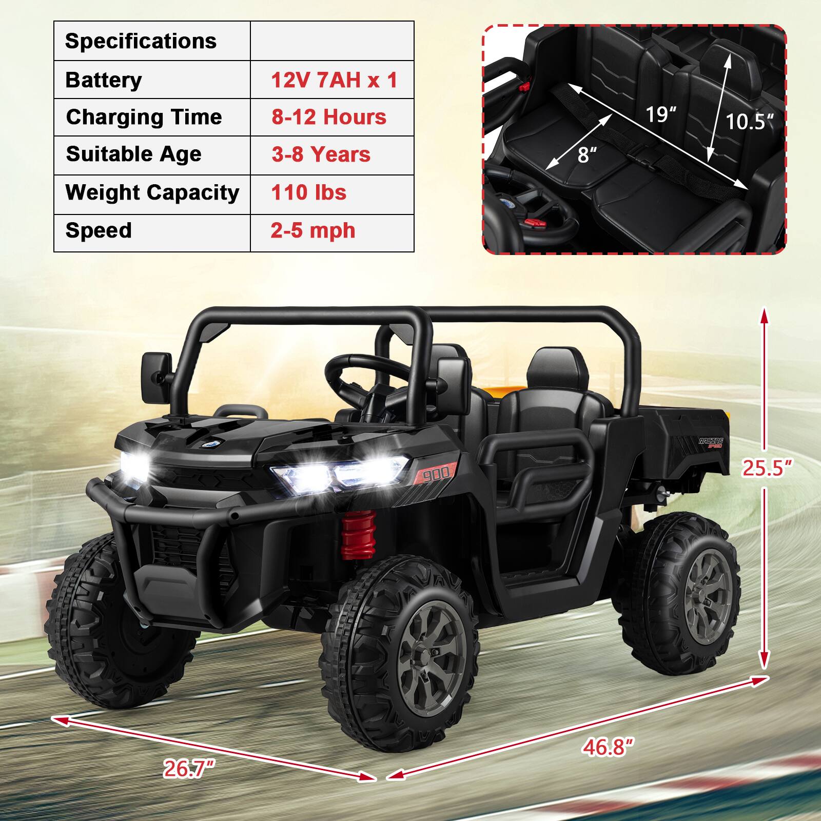 Specifications  
Battery: 12V 7AH x 1  
Charging Time: 8-12 Hours  
Suitable Age: 3-8 Years  
Weight Capacity: 110 lbs  
Speed: 2-5 mph  

Dimensions:  
- Seat Width: 19"  
- Seat Depth: 10.5"  
- Seat Height: 8"  
- Overall Length: 46.8"  
- Overall Width: 25.5"  
- Overall Height: 26.7"