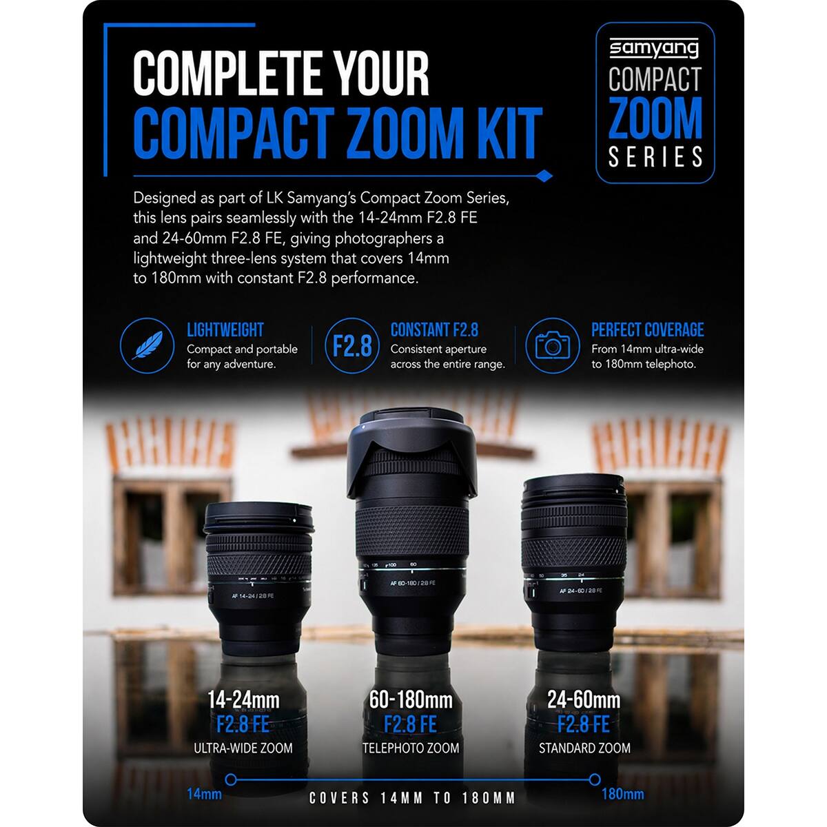 COMPLETE YOUR COMPACT ZOOM KIT  
Designed as part of LK Samyang's Compact Zoom Series, this lens pairs seamlessly with the 14-24mm F2.8 FE and 24-60mm F2.8 FE, giving photographers a lightweight three-lens system that covers 14mm to 180mm with constant F2.8 performance.

samyang COMPACT ZOOM SERIES

LIGHTWEIGHT  
Compact and portable for any adventure.

CONSTANT F2.8  
F2.8 Consistent aperture across the entire range.

PERFECT COVERAGE  
From 14mm ultra-wide to 180mm telephoto.

14-24mm F2.8 FE ULTRA-WIDE ZOOM  
60-180mm F2.8 FE TELEPHOTO ZOOM  
24-60mm F2.8 FE STANDARD ZOOM

14mm  
COVERS 14MM TO 180MM  
180mm