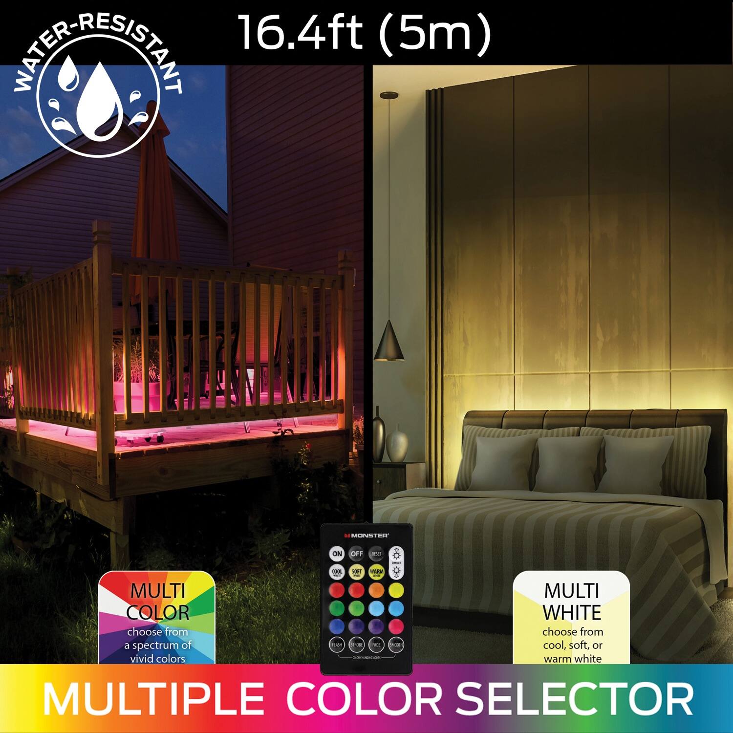 16.4ft (5m)  
WATER-RESISTANT  

MULTI COLOR  
choose from a spectrum of vivid colors  

MULTI WHITE  
choose from cool, soft, or warm white  

MULTIPLE COLOR SELECTOR