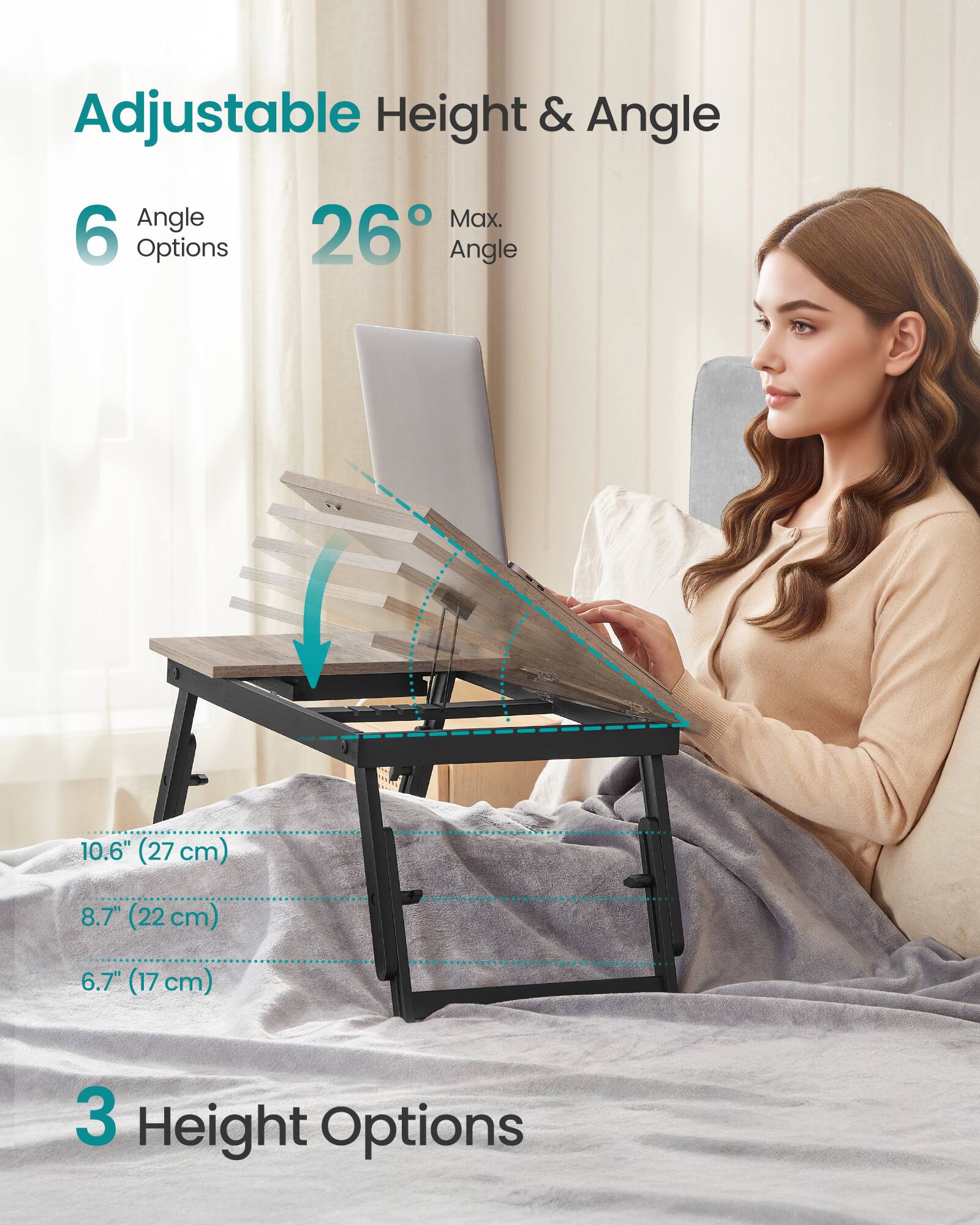 Adjustable Height & Angle

6 Angle Options  
26° Max. Angle

10.6" (27 cm)  
8.7" (22 cm)  
6.7" (17 cm)

3 Height Options