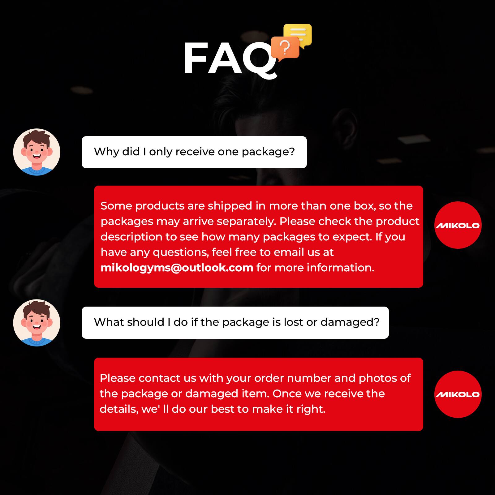 FAQ

Why did I only receive one package?

Some products are shipped in more than one box, so the packages may arrive separately. Please check the product MIKOLO description to see how many packages to expect. If you have any questions, feel free to email us at mikologyms@outlook.com for more information.

What should I do if the package is lost or damaged?

Please contact us with your order number and photos of the package or damaged item. Once we receive the details, we'll do our best to make it right.