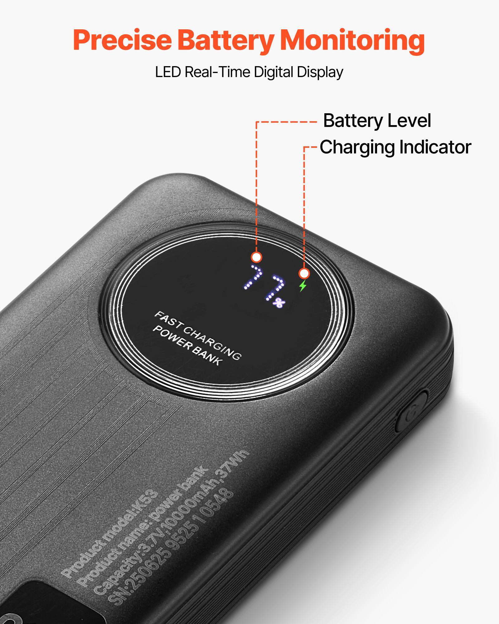 Precise Battery Monitoring  
LED Real-Time Digital Display  

Battery Level  
Charging Indicator  

FAST CHARGING POWER BANK  

Product model: K53  
Capacity: 3.7V 10000mAh, 37Wh  
Product name: FourAk  
SN: 250625 0548
