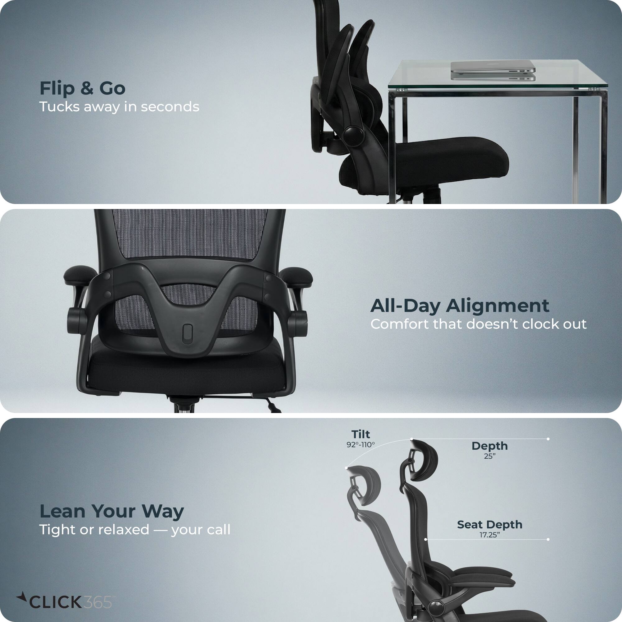 Flip & Go  
Tucks away in seconds  

All-Day Alignment  
Comfort that doesn't clock out  

Lean Your Way  
Tight or relaxed — your call  

Tilt 92-110°  
Depth 25"  
Seat Depth 17.25"  

CLICK365