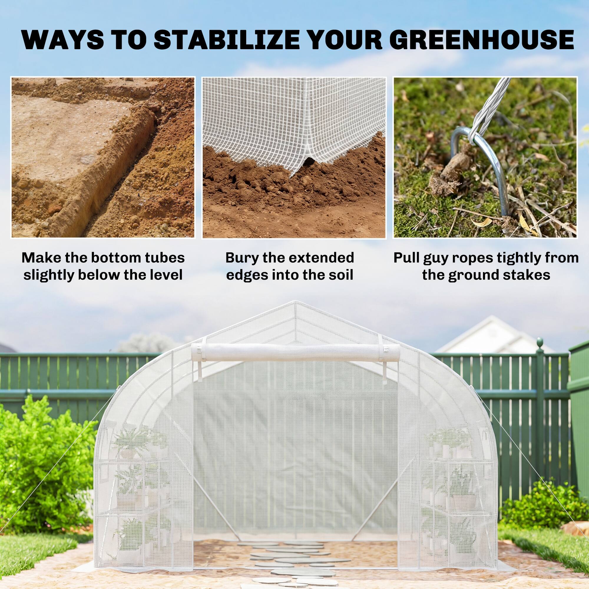 WAYS TO STABILIZE YOUR GREENHOUSE

- Make the bottom tubes slightly below the level
- Bury the extended edges into the soil
- Pull guy ropes tightly from the ground stakes