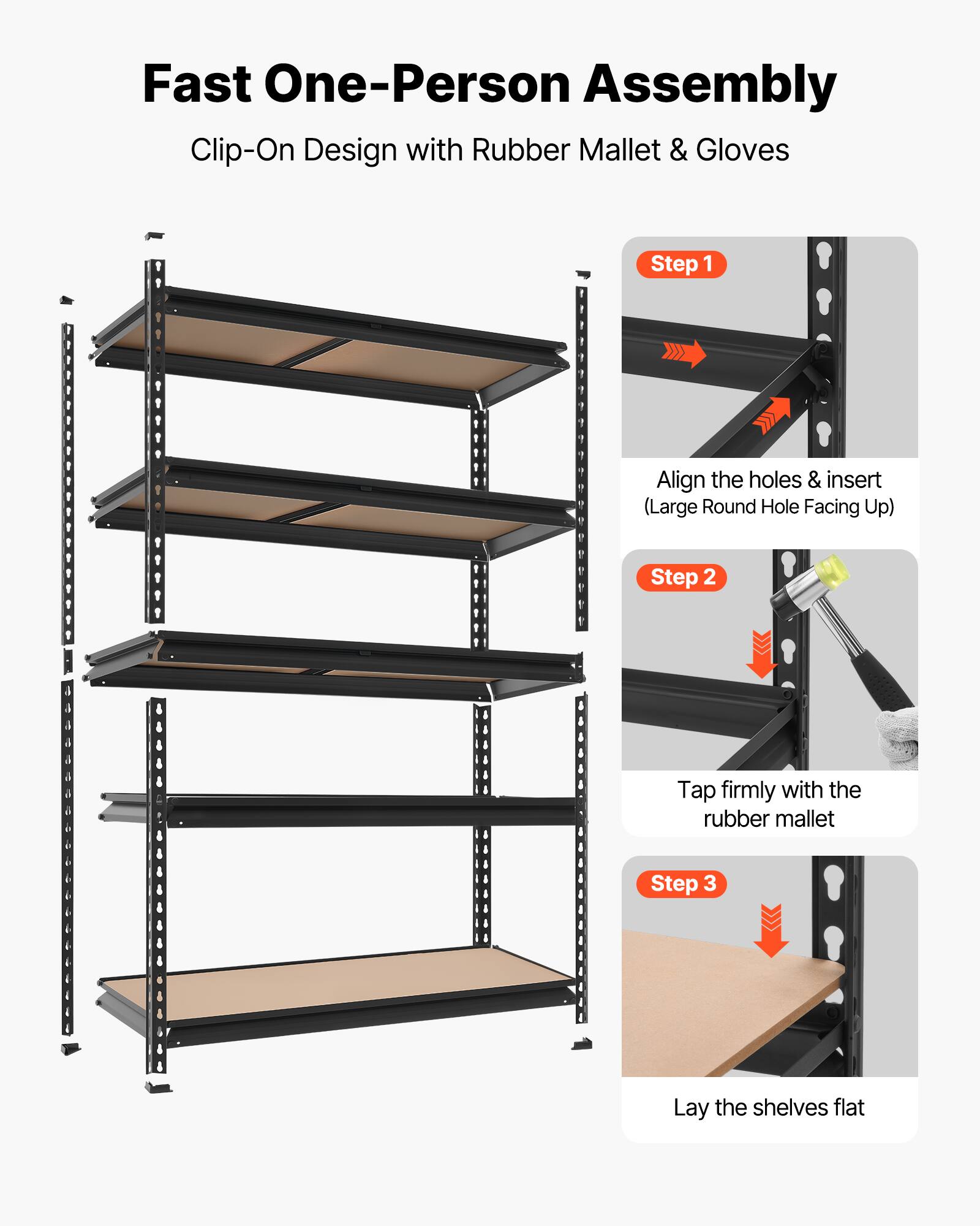 Fast One-Person Assembly  
Clip-On Design with Rubber Mallet & Gloves  

Step 1: Align the holes & insert (Large Round Hole Facing Up)  

Step 2: Tap firmly with the rubber mallet  

Step 3: Lay the shelves flat