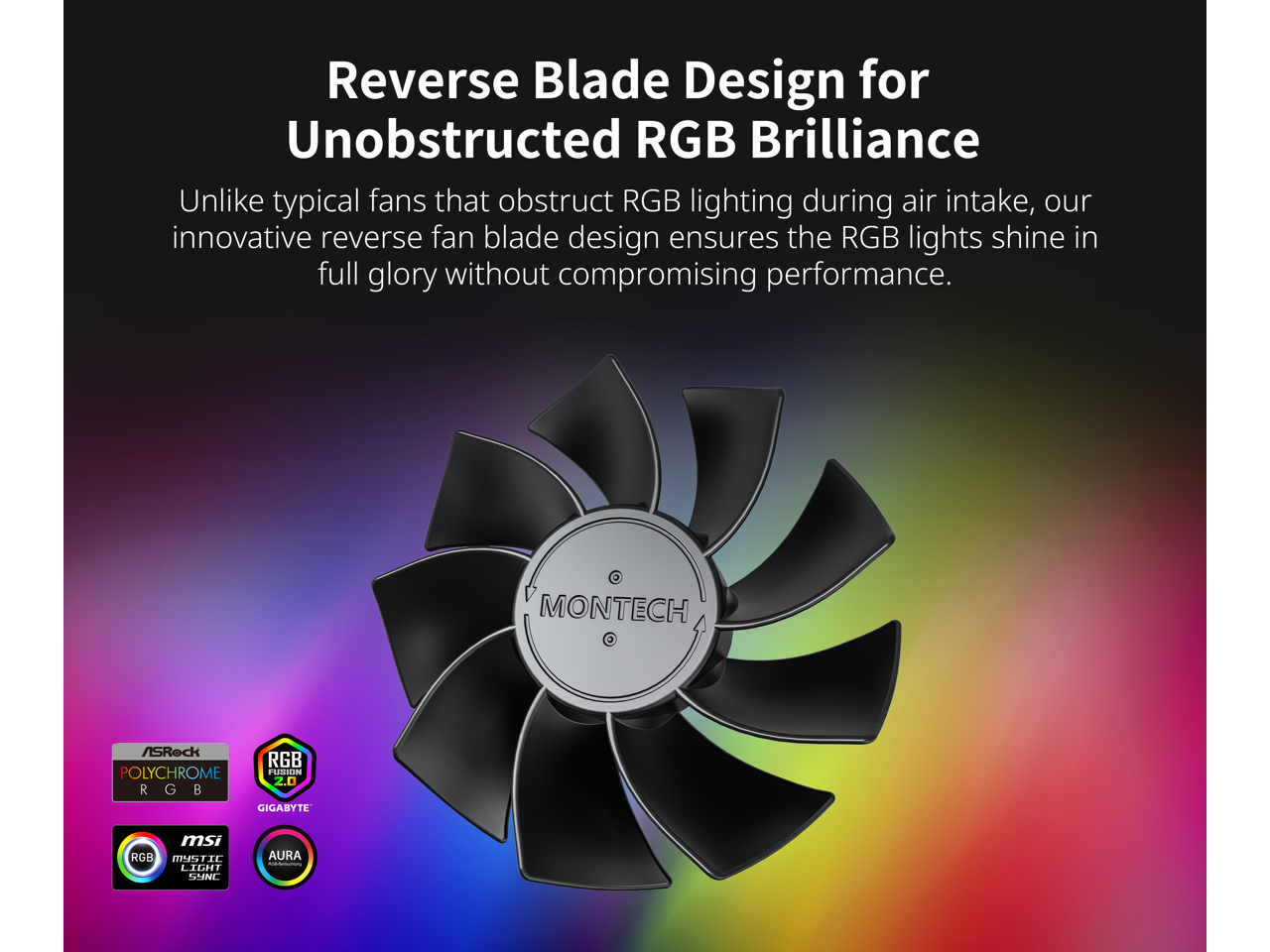 Reverse Blade Design for Unobstructed RGB Brilliance

Unlike typical fans that obstruct RGB lighting during air intake, our innovative reverse fan blade design ensures the RGB lights shine in full glory without compromising performance.

MONTECH

ASRock POLYCHROME RGB  
RGB 2.0  
GIGABYTE  
msi MISTIC LIGHT SYNC  
AURA