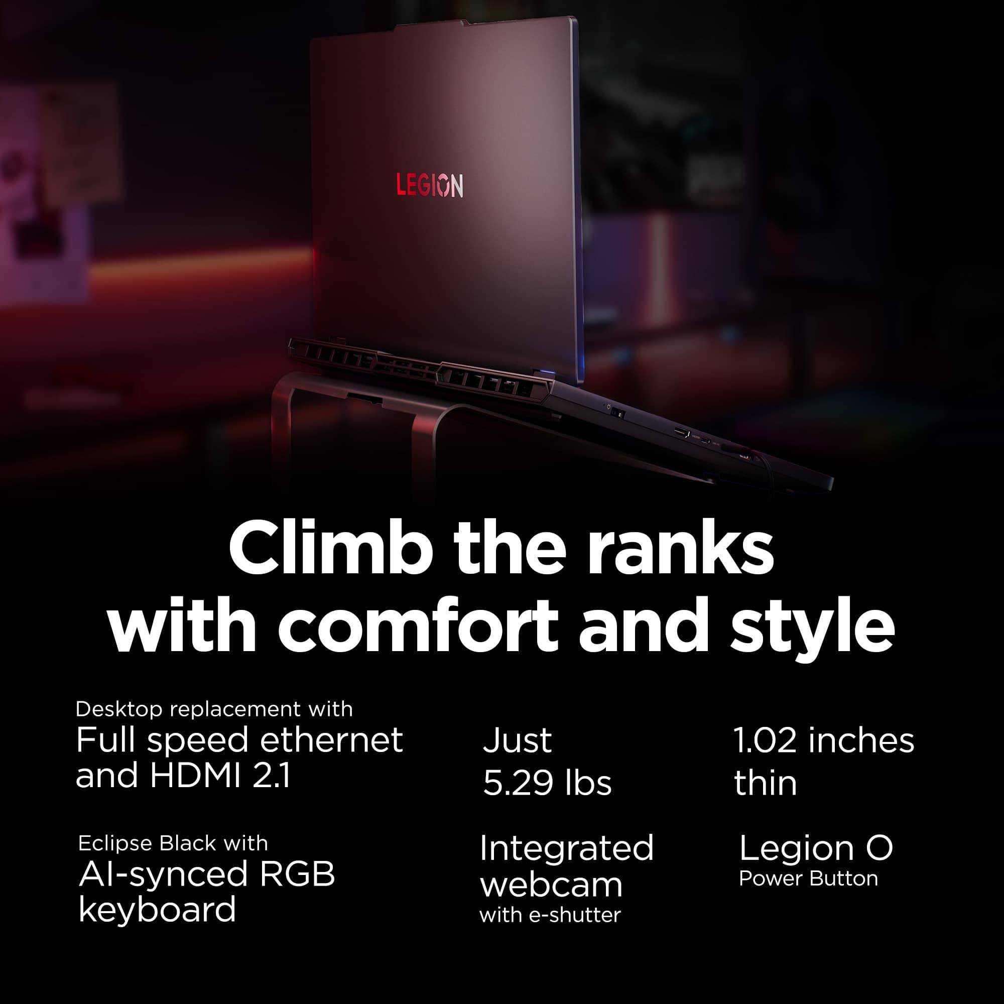 Climb the ranks with comfort and style

- Desktop replacement with Full speed ethernet and HDMI 2.1
- Eclipse Black with AI-synced RGB keyboard
- Just 5.29 lbs
- Integrated webcam with e-shutter
- 1.02 inches thin
- Legion O Power Button