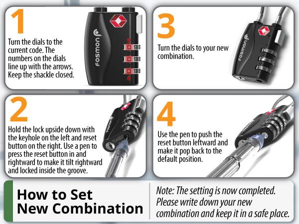 1 Turn the dials to the current code. The numbers on the dials line up with the arrows. Keep the shackle closed. FoSmon
3 Turn the dials to your new combination. FOSMON
2 Hold the lock upside down with the keyhole on the left and reset TSA007 button on the right. Use a pen to press the reset button in and rightward to make it tilt rightward and locked inside the groove.
4 Use the pen to push the reset button leftward and make it pop back to the default position.
How to Set New Combination
Note: The setting is now completed. Please write down your new combination and keep it in a safe place.