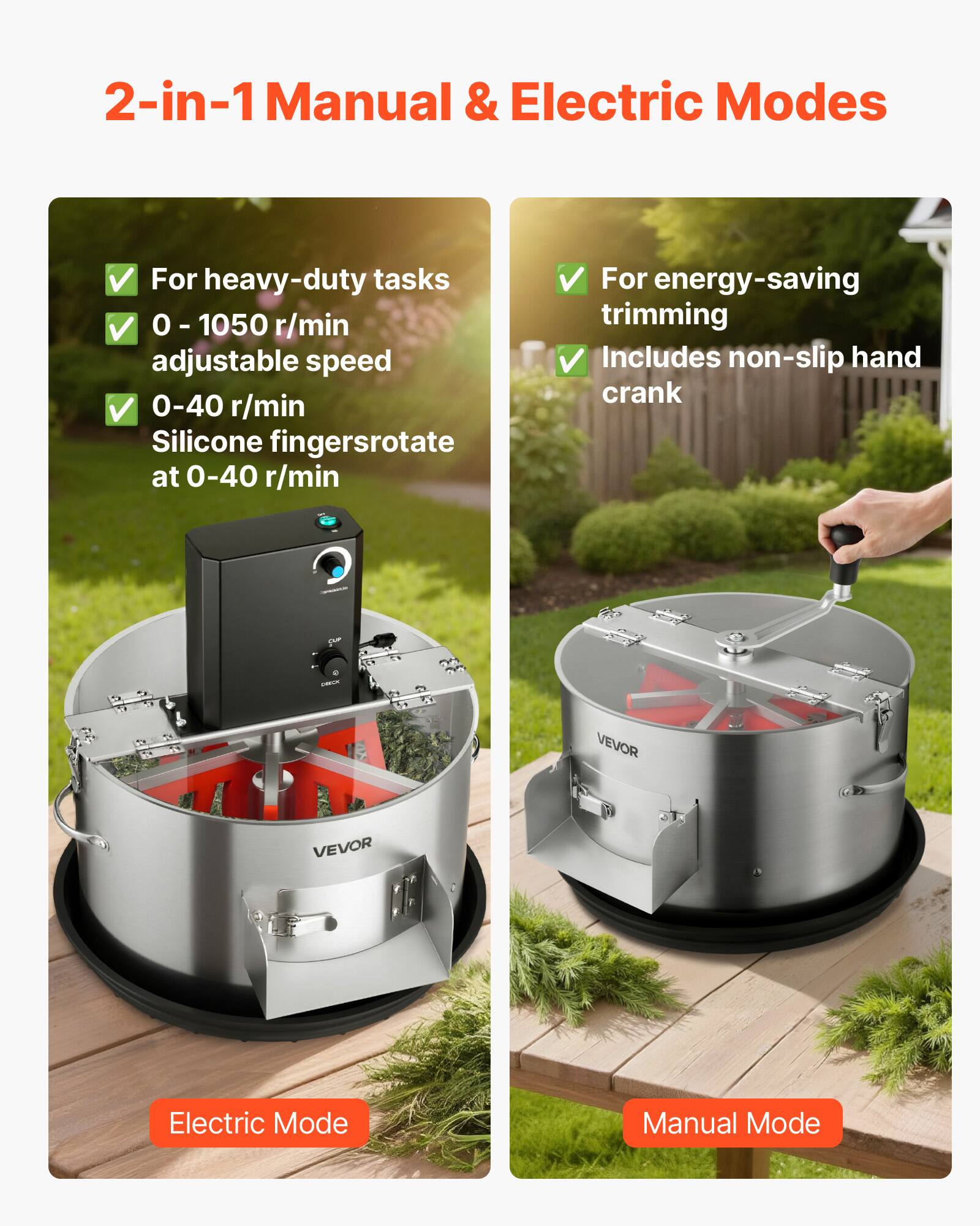 2-in-1 Manual & Electric Modes

For heavy-duty tasks  
0 - 1050 r/min adjustable speed  
0-40 r/min Silicone fingers rotate at 0-40 r/min  

For energy-saving trimming  
Includes non-slip hand crank  

VEVOR  
VEVOR  

Electric Mode  
Manual Mode