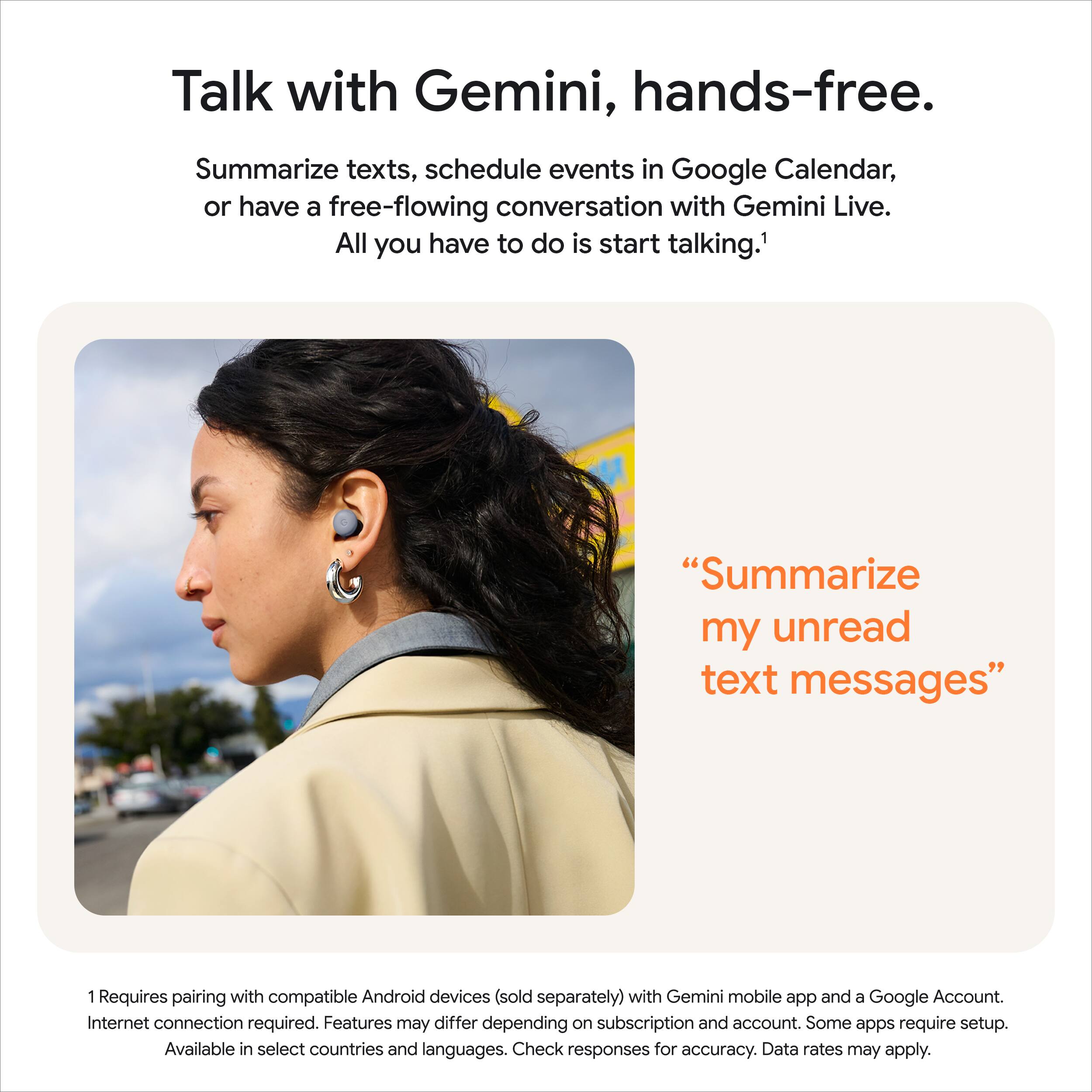 **Talk with Gemini, hands-free.**

Summarize texts, schedule events in Google Calendar, or have a free-flowing conversation with Gemini Live. All you have to do is start talking.¹

"Summarize my unread text messages"

¹ Requires pairing with compatible Android devices (sold separately) with Gemini mobile app and a Google Account. Internet connection required. Features may differ depending on subscription and account. Some apps require setup. Available in select countries and languages. Check responses for accuracy. Data rates may apply.