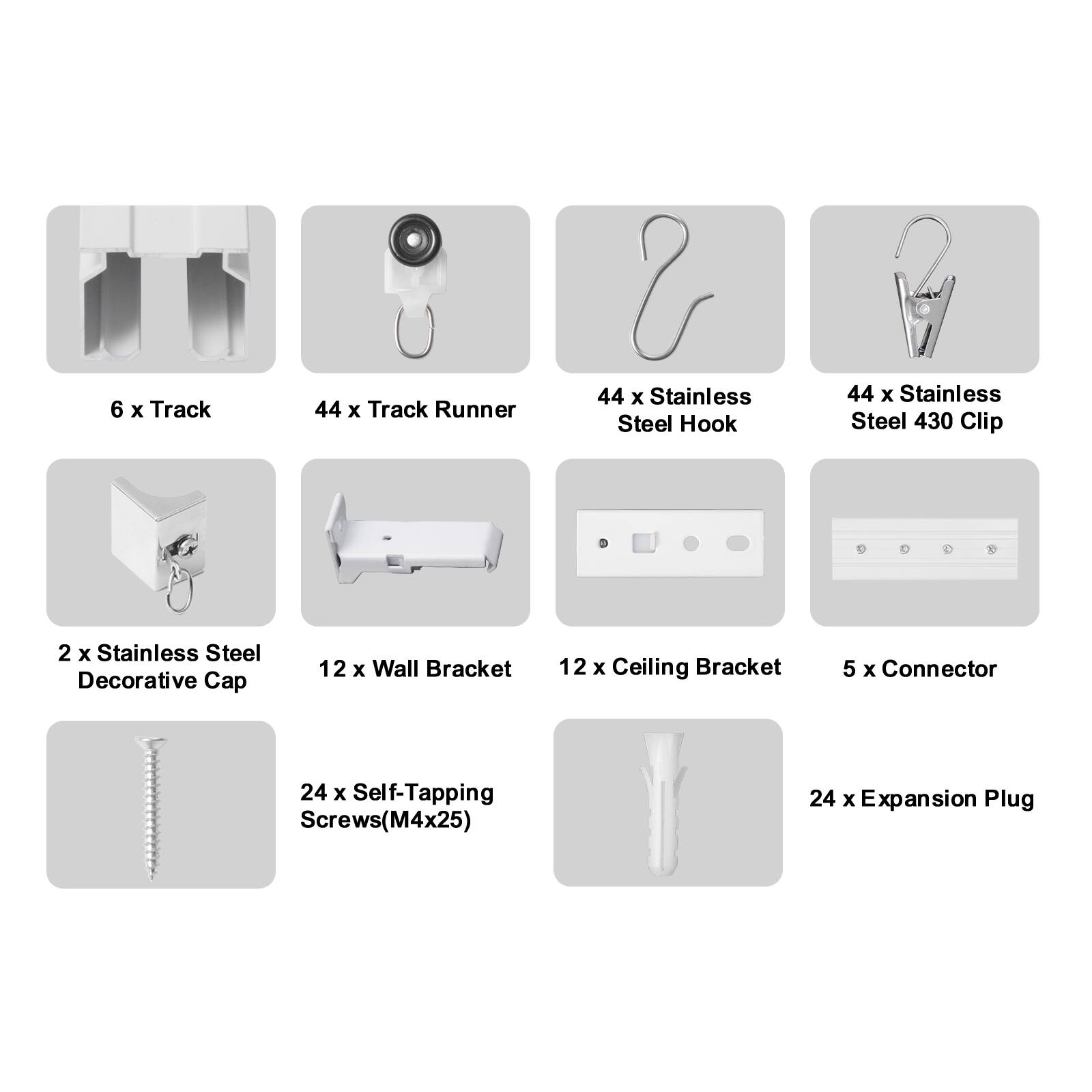 6 x Track  
44 x Track Runner  
44 x Stainless Steel Hook  
44 x Stainless Steel 430 Clip  
2 x Stainless Steel Decorative Cap  
12 x Wall Bracket  
12 x Ceiling Bracket  
5 x Connector  
24 x Self-Tapping Screws (M4x25)  
24 x Expansion Plug