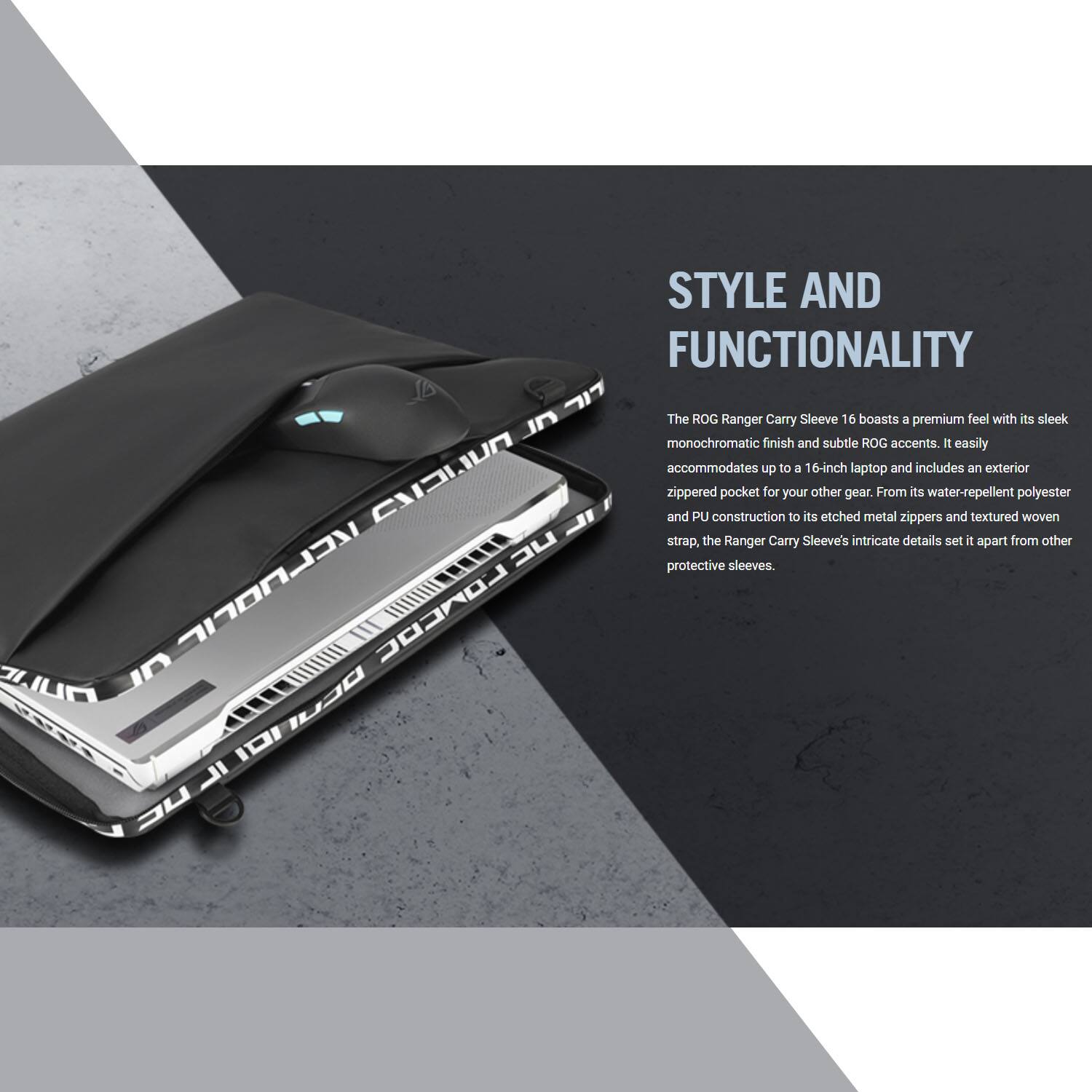 STYLE AND FUNCTIONALITY

The ROG Ranger Carry Sleeve 16 boasts a premium feel with its sleek monochromatic finish and subtle ROG accents. It easily accommodates up to a 16-inch laptop and includes an exterior zippered pocket for your other gear. From its water-repellent and textured polyester PU construction to its etched metal zippers and woven strap, the Ranger Carry Sleeve's intricate details set it apart from other protective sleeves.