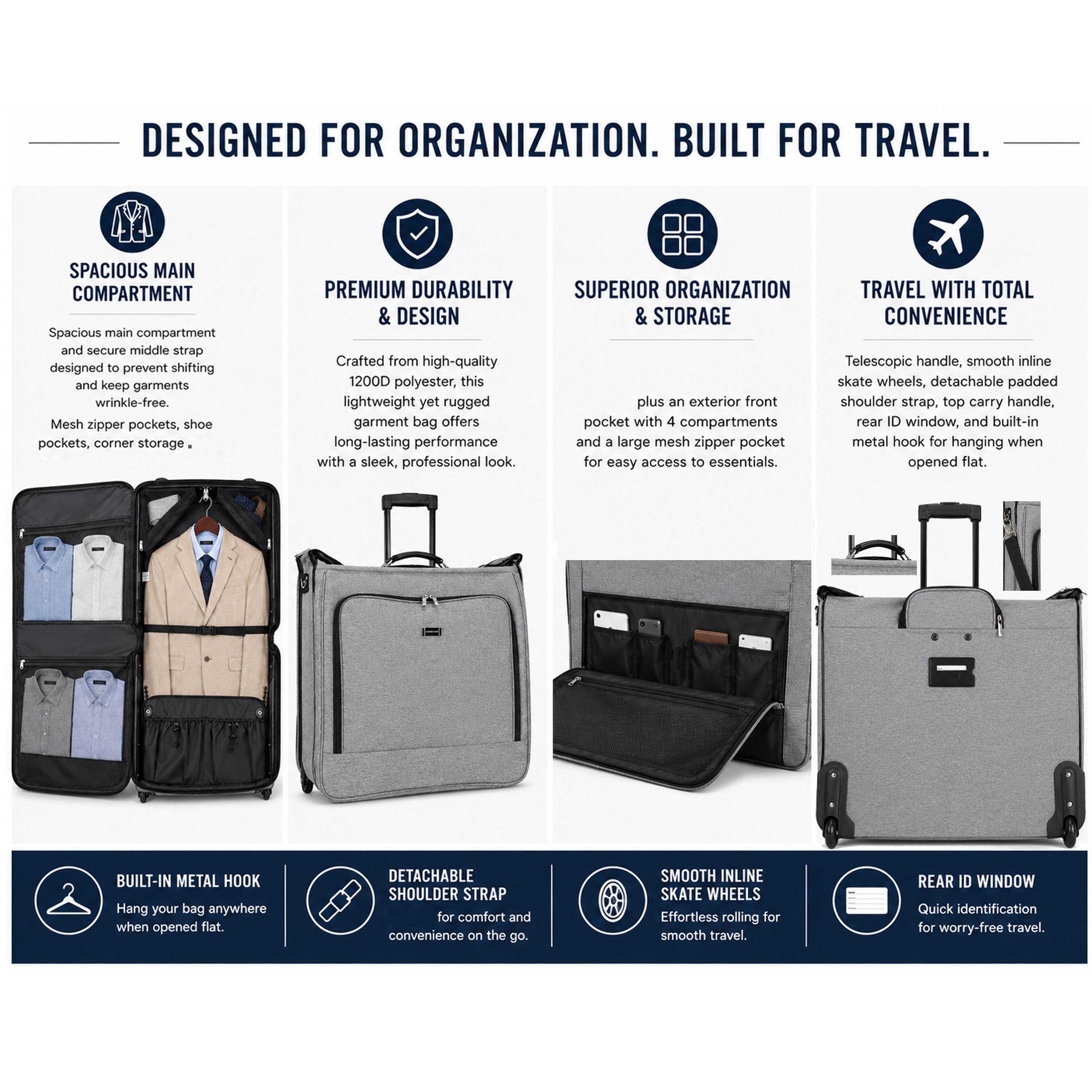 DESIGNED FOR ORGANIZATION. BUILT FOR TRAVEL.

SPACIOUS MAIN COMPARTMENT
- Spacious main compartment and secure middle strap designed to prevent shifting and keep garments wrinkle-free.
- Mesh zipper pockets, shoe pockets, corner storage.

PREMIUM DURABILITY & DESIGN
- Crafted from high-quality 1200D polyester, this lightweight yet rugged garment bag offers long-lasting performance with a sleek, professional look.

SUPERIOR ORGANIZATION & STORAGE
- Telescopic handle, smooth inline skate wheels, detachable padded plus an exterior front shoulder strap, top carry handle, pocket with 4 compartments, rear ID window, and built-in metal hook for hanging when opened flat.

TRAVEL WITH TOTAL CONVENIENCE
- Effortless rolling for smooth travel.

BUILT-IN METAL HOOK
- Hang your bag anywhere when opened flat.

DETACHABLE SHOULDER STRAP
- For comfort and convenience on the go.

SMOOTH INLINE SKATE WHEELS
- Effortless rolling for smooth travel.

REAR ID WINDOW
- Quick identification for worry-free travel.