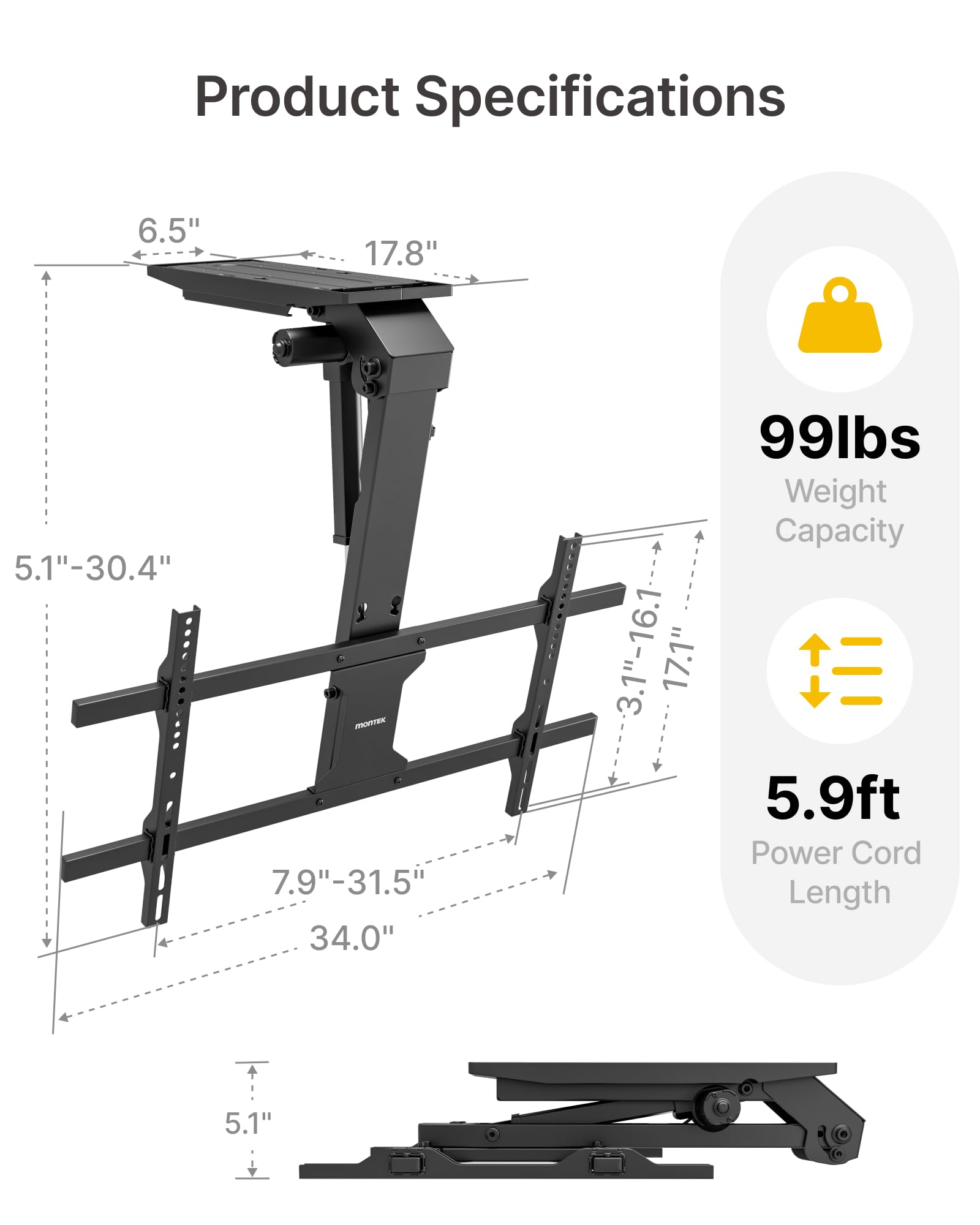 Product Specifications

- 6.5" x 17.8"
- 5.1" - 30.4"
- 7.9" - 31.5"
- 34.0"
- 99 lbs Weight Capacity
- 3.1" - 16.1"
- 17.1"
- 5.9 ft Power Cord Length
- 5.1"