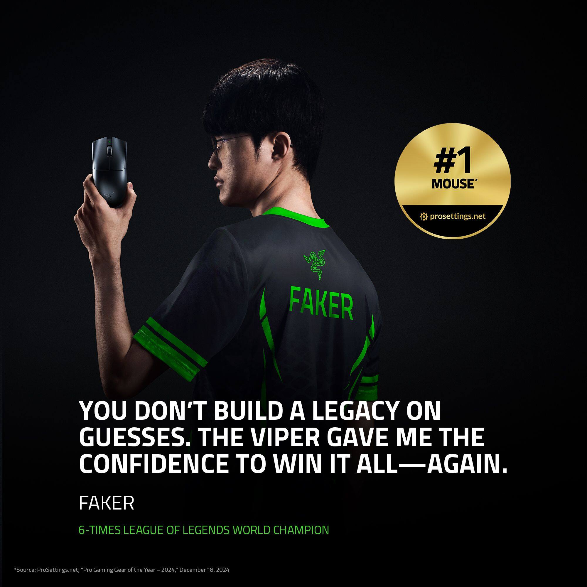#1 MOUSE  
prosettings.net  

FAKER  
YOU DON'T BUILD A LEGACY ON GUESSES. THE VIPER GAVE ME THE CONFIDENCE TO WIN IT ALL—AGAIN.  

FAKER  
6-TIMES LEAGUE OF LEGENDS WORLD CHAMPION  

"Source: ProSettings.net, "Pro Gaming Gear of the Year - 2024. Year December 18, 2024"